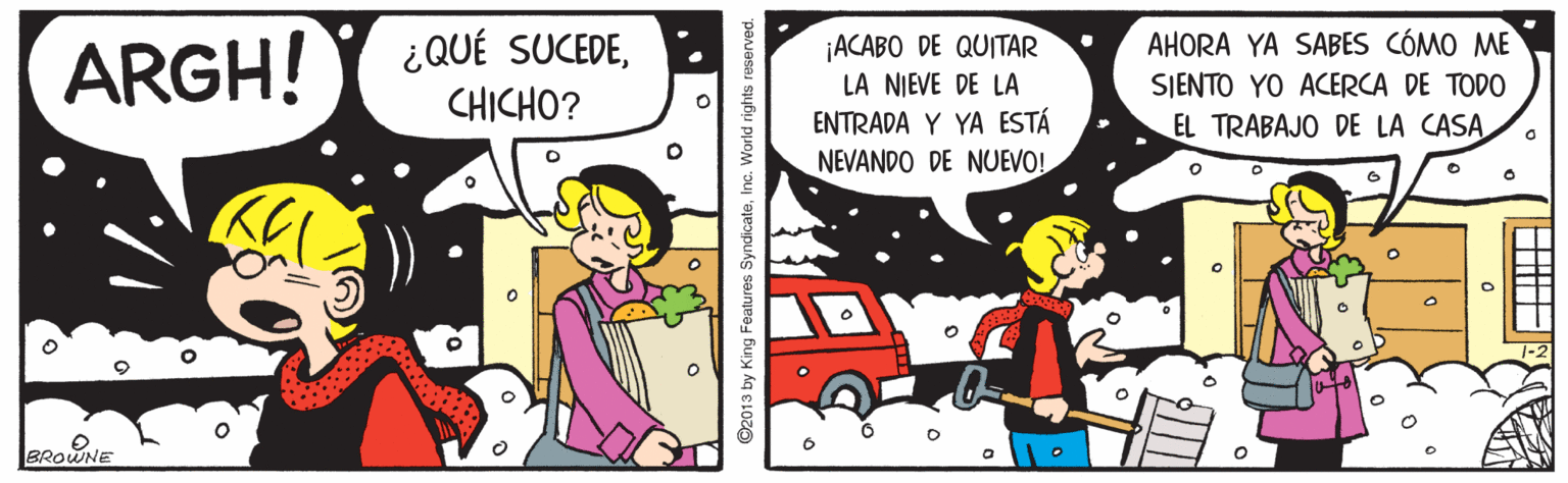 Art OCR: ¿QUÉ SUCEDECHICHO? AHORA YA SABES CÓMO ME SJENTO YO ACERCA DE TODO EL TRABAJO DE LA CASA ¡ACABO DE QUITAR ARGH! LA NIEVE DE LA ENTRADA Y YA ESTÁ NEVANDO DE NUEVO! BROWNE ©2013 by King Features SyndicateInc. World rights reserved. ¿QUÉ SUCEDECHICHO? AHORA YA SABES CÓMO ME SJENTO YO ACERCA DE TODO EL TRABAJO DE LA CASA ¡ACABO DE QUITAR ARGH! LA NIEVE DE LA ENTRADA Y YA ESTÁ NEVANDO DE NUEVO! BROWNE ©2013 by King Features SyndicateInc. World rights reserved.