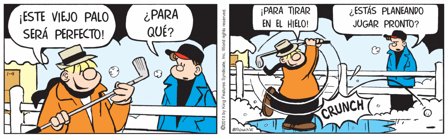 Rectangle OCR: ¡ESTE VIEJO PALO SERÁ PERFECTO! ¿PARA QUÉ? ¡PARA TIRAR EN EL HIELO! ¿ESTÁS PLANEANDO JUGAR PRONTO? CRUNCH BROWNE ©2013 by King Features SyndicateInc. World rights reserved. ¡ESTE VIEJO PALO SERÁ PERFECTO! ¿PARA QUÉ? ¡PARA TIRAR EN EL HIELO! ¿ESTÁS PLANEANDO JUGAR PRONTO? CRUNCH BROWNE ©2013 by King Features SyndicateInc. World rights reserved.
