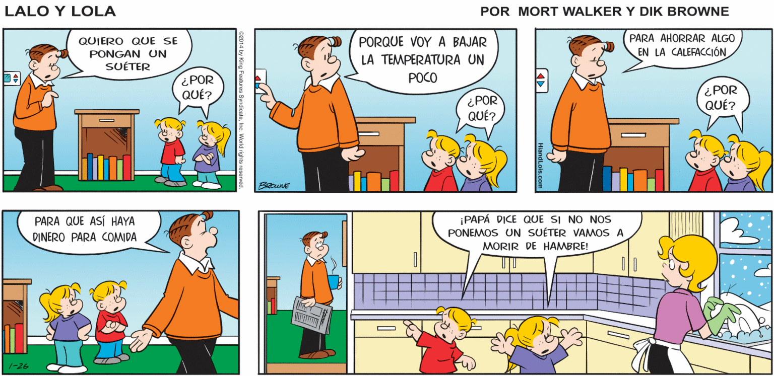 Rectangle OCR: ¡ESTA ONDA GÉLIDA ESTÁ ACABANDO CON SÓLO HAY UNA Lalo y Lola COSA QUE HACER M PRESUPUESTO! BRIAN WALKER GREG QUIERO QUE SE PORQUE VOY A BAJAR PARA AHORRAR ALGO PONGAN UN EN LA CALEFACCIÓN LA TEMPERATURA UN SUÉTER POCO ¿POR QUÉ? ¿POR QUÉ? ¿POR QUÉ? ¡PAPÁ DICE QUE SI NO NOS PARA QUE ASÍ HAYA DINERO PARA COMIDA PONEMOS UN SUÉTER VAMOS A MORIR DE HAMBRE! 1-26 ¡ESTA ONDA GÉLIDA ESTÁ ACABANDO CON SÓLO HAY UNA Lalo y Lola COSA QUE HACER M PRESUPUESTO! BRIAN WALKER GREG QUIERO QUE SE PORQUE VOY A BAJAR PARA AHORRAR ALGO PONGAN UN EN LA CALEFACCIÓN LA TEMPERATURA UN SUÉTER POCO ¿POR QUÉ? ¿POR QUÉ? ¿POR QUÉ? ¡PAPÁ DICE QUE SI NO NOS PARA QUE ASÍ HAYA DINERO PARA COMIDA PONEMOS UN SUÉTER VAMOS A MORIR DE HAMBRE! 1-26