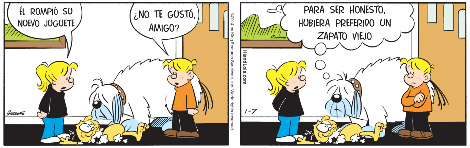 Comics OCR: ÉL ROMPIÓ SU NUEVO JUGUETE ¿NO TE GUSTÓAMIGO? PARA SER HONESTOHUBIERA PREFERIDO UN ZAPATO VIEJO BRaWNE 1-7 HiandLois.com e2014 by King Feature SyndicateWorld rights reserved ÉL ROMPIÓ SU NUEVO JUGUETE ¿NO TE GUSTÓAMIGO? PARA SER HONESTOHUBIERA PREFERIDO UN ZAPATO VIEJO BRaWNE 1-7 HiandLois.com e2014 by King Feature SyndicateWorld rights reserved
