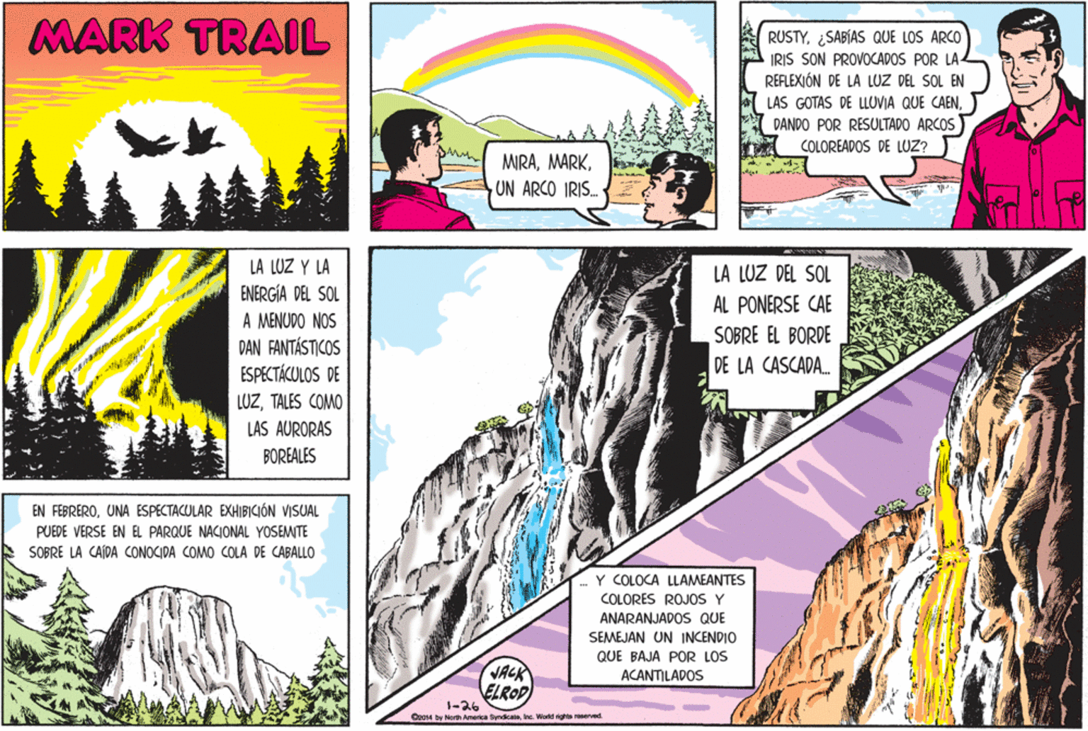 Cartoon OCR: MARK TRAIL RUSTY¿SABÍAS QUE LOS ARCO IRIS SON PROVOCADOS POR LA- REFLEXIÓN DE LA LUZ DEL SOL EN LAS GOTAS DE LLUVIA QUE CAENDANDO POR RESULTADO ARCOS COLOREADOS DE LUZ? MIRAUN ARCO IRIS. LA LUZ Y LA LA LUZ DEL SOL ENERGÍA DEL SOL AL PONERSE CAE A MENUDO NOS DAN FANTÁSTICOS ESPECTÁCULOS DE SOBRE EL BORDE DE LA CASCADA. LUZTALES COMO LAS AURORAS BOREALES EN FEBREROUNA ESPECTACULAR EXHIBICIÓN VISUAL PUEDE VERSE EN EL PARQUE NACIONAL YOSEMITE SOBRE LA CAÍDA CONOCIDA COMO COLA DE CABALLO Y COLOCA LLAMEANTES COLORES ROJOS Y ANARANJADOS QUE SEMEJAN UN INCENDIO QUE BAJA POR LOS VACK ELROP 1-26 ACANTILADOS Oz014 by North America SyndicateInc. World rights roserved. MARK TRAIL RUSTY¿SABÍAS QUE LOS ARCO IRIS SON PROVOCADOS POR LA- REFLEXIÓN DE LA LUZ DEL SOL EN LAS GOTAS DE LLUVIA QUE CAENDANDO POR RESULTADO ARCOS COLOREADOS DE LUZ? MIRAUN ARCO IRIS. LA LUZ Y LA LA LUZ DEL SOL ENERGÍA DEL SOL AL PONERSE CAE A MENUDO NOS DAN FANTÁSTICOS ESPECTÁCULOS DE SOBRE EL BORDE DE LA CASCADA. LUZTALES COMO LAS AURORAS BOREALES EN FEBREROUNA ESPECTACULAR EXHIBICIÓN VISUAL PUEDE VERSE EN EL PARQUE NACIONAL YOSEMITE SOBRE LA CAÍDA CONOCIDA COMO COLA DE CABALLO Y COLOCA LLAMEANTES COLORES ROJOS Y ANARANJADOS QUE SEMEJAN UN INCENDIO QUE BAJA POR LOS VACK ELROP 1-26 ACANTILADOS Oz014 by North America SyndicateInc. World rights roserved.