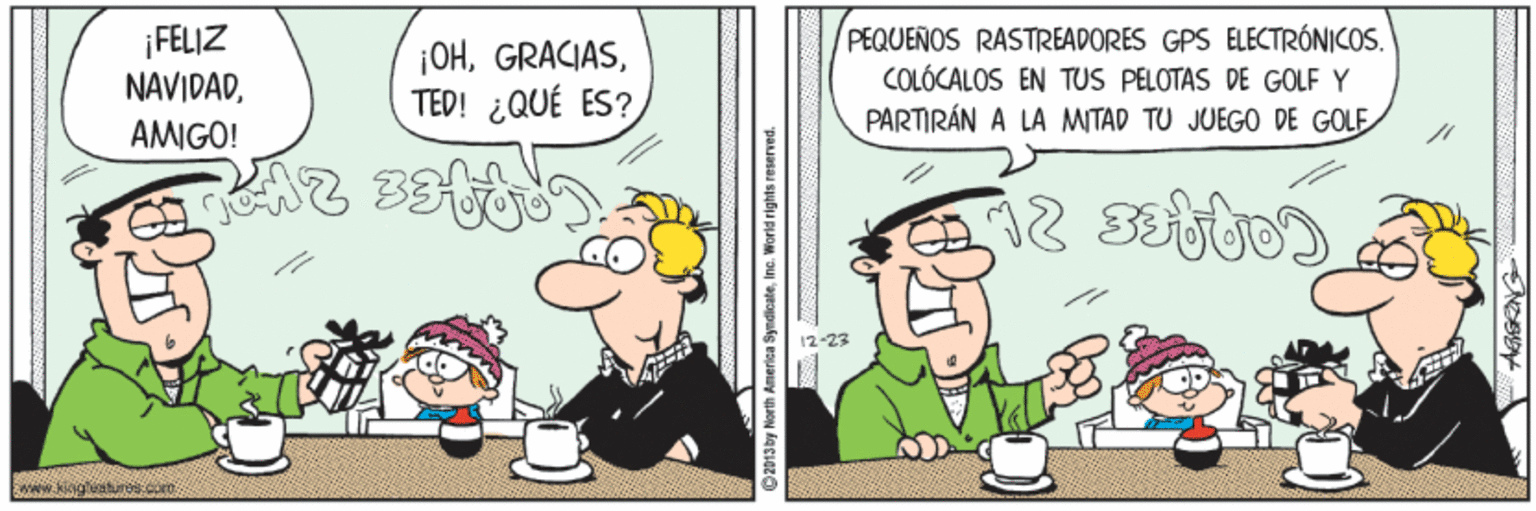 Humour OCR: ¡FELIZ NAVIDADTED! ¿QUÉ ES? PEQUEÑOS RASTREADORES GPS ELECTRÓNICOS. COLÓCALOS EN TUS PELOTAS DE GOLF Y PARTIRÁN A LA MITAD TU JUEGO DE GOLE AMIGO! 12-23 merica Syndicateine. World rights reserved. ¡FELIZ NAVIDADTED! ¿QUÉ ES? PEQUEÑOS RASTREADORES GPS ELECTRÓNICOS. COLÓCALOS EN TUS PELOTAS DE GOLF Y PARTIRÁN A LA MITAD TU JUEGO DE GOLE AMIGO! 12-23 merica Syndicateine. World rights reserved.