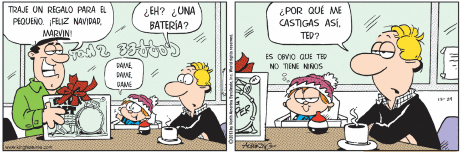 Illustration OCR: TRAJE UN REGALO PARA EL PEQUEÑO. FELIZ NAVIDADMARVIN! ¿ EH? ¿UNA BATERÍA? ¿POR QUÉ ME CASTIGAS ASÍTED? ES OBVIO QUE TED NO TIENE NIÑOS DAMEDAME 12- 24 wwokingtaafurs Com 2013 by North America SyndicateInc. World rights reserved. TRAJE UN REGALO PARA EL PEQUEÑO. FELIZ NAVIDADMARVIN! ¿ EH? ¿UNA BATERÍA? ¿POR QUÉ ME CASTIGAS ASÍTED? ES OBVIO QUE TED NO TIENE NIÑOS DAMEDAME 12- 24 wwokingtaafurs Com 2013 by North America SyndicateInc. World rights reserved.