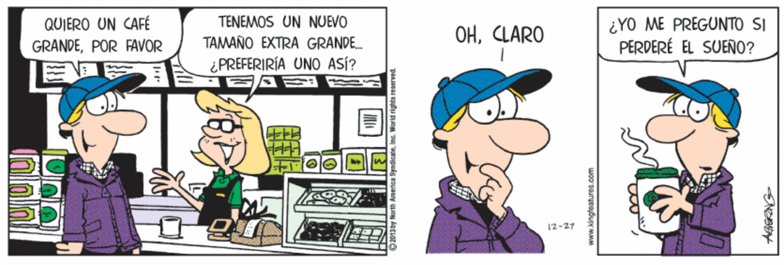 Art OCR: QUIERO UN CAFÉ GRANDEPOR FAVOR TENEMOS UN NUEVO ¿YO ME PREGUNTO SI PERDERÉ EL SUEÑO? OHCLARO TAMAÑO EXTRA GRANDE. ¿PREFERIRÍA UNO ASÍ? FFF 12-27 www.kingfeatunes.com QUIERO UN CAFÉ GRANDEPOR FAVOR TENEMOS UN NUEVO ¿YO ME PREGUNTO SI PERDERÉ EL SUEÑO? OHCLARO TAMAÑO EXTRA GRANDE. ¿PREFERIRÍA UNO ASÍ? FFF 12-27 www.kingfeatunes.com
