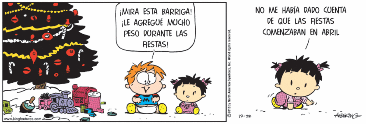 Art OCR: NO ME HABÍA DADO CUENTA ¡MIRA ESTA BARRIGA! ¡LE AGREGUÉ MUCHO PESO DURANTE LAS DE QUE LAS FIESTAS COMENZABAN EN ABRIL RESTAS! AGERNG- 12-28 www.kingfeatu res.com 2013by North America SyndicateIne. World rights reserved. NO ME HABÍA DADO CUENTA ¡MIRA ESTA BARRIGA! ¡LE AGREGUÉ MUCHO PESO DURANTE LAS DE QUE LAS FIESTAS COMENZABAN EN ABRIL RESTAS! AGERNG- 12-28 www.kingfeatu res.com 2013by North America SyndicateIne. World rights reserved.