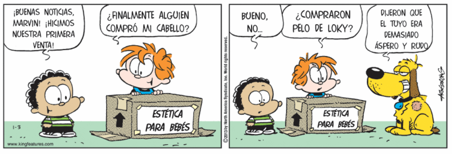 Humour OCR: BUENAS NOTICIASMARVIN! HICIMOS ¿COMPRARON DIJERON QUE ¿FINALMENTE ALGUIEN COMPRÓ MI CABELLO? BUENONO. EL TUYO ERA PELO DE LOKY? NUESTRA PRIMERA DEMASIADO VENTA! ÁSPERO Y RUDO ESTÉTICA PARA BEBÉS ESTÉTICA PARA BEBÉS I-3 www.kingfeatures.com 2013Dy North America Syna BUENAS NOTICIASMARVIN! HICIMOS ¿COMPRARON DIJERON QUE ¿FINALMENTE ALGUIEN COMPRÓ MI CABELLO? BUENONO. EL TUYO ERA PELO DE LOKY? NUESTRA PRIMERA DEMASIADO VENTA! ÁSPERO Y RUDO ESTÉTICA PARA BEBÉS ESTÉTICA PARA BEBÉS I-3 www.kingfeatures.com 2013Dy North America Syna