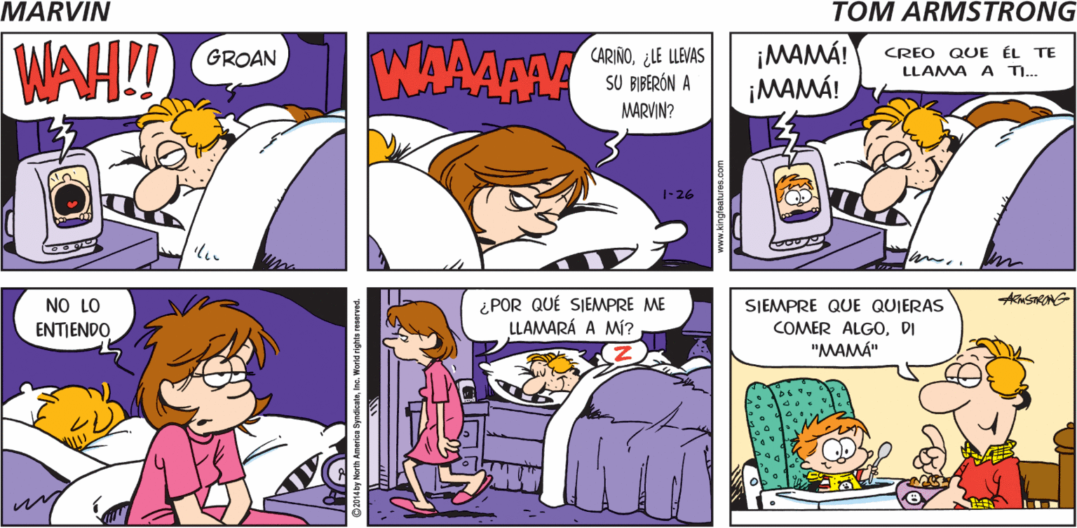 Art OCR: ¡YA ES HORA DE AGITAR MARVIN LAS COSAS! by Tom Armstrong WAH! WAAAAA CARIÑO¿LE LLEVAS SU BIBERÓN A MARVIN? ¡MAMÁ! ¡MAMÁ! GROAN CREO QUE ÉL TE LLAMA A TI.. 1-26 Akm STRONG NO LO ENTIENDO ¿POR QUÉ SIEMPRE ME LLAMARÁ A MÍ? SIEMPRE QUE QUIERAS COMER ALGODI "MAMÁ" ¡YA ES HORA DE AGITAR MARVIN LAS COSAS! by Tom Armstrong WAH! WAAAAA CARIÑO¿LE LLEVAS SU BIBERÓN A MARVIN? ¡MAMÁ! ¡MAMÁ! GROAN CREO QUE ÉL TE LLAMA A TI.. 1-26 Akm STRONG NO LO ENTIENDO ¿POR QUÉ SIEMPRE ME LLAMARÁ A MÍ? SIEMPRE QUE QUIERAS COMER ALGODI "MAMÁ"