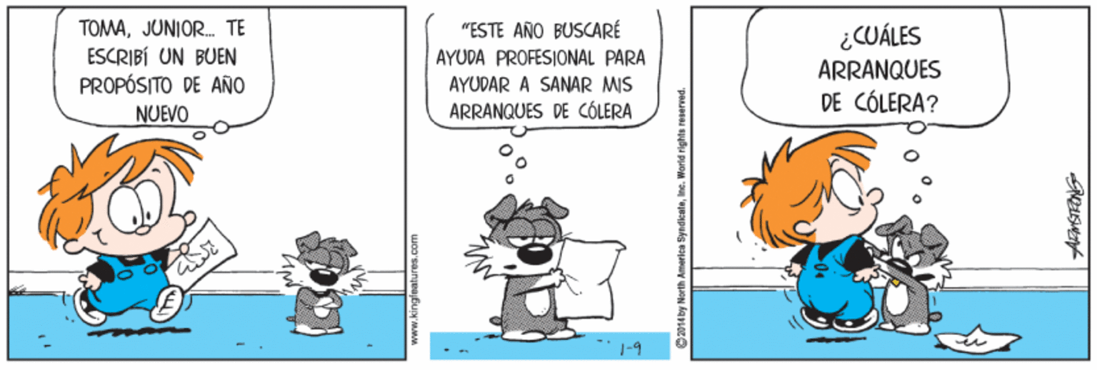Rectangle OCR: TOMAJUNIOR. TE ESCRIBÍ UN BUEN PROPÓSITO DE AÑO "ESTE AÑO BUSCARÉ AYUDA PROFESIONAL PARA ¿CUÁLES ARRANQUES DE CÓLERA? AYUDAR A SANAR MIS NUEVO ARRANQUES DE CÓLERA 1-9 www.kingfeatures.com C214ky North America SyndiceleInc. World rig TOMAJUNIOR. TE ESCRIBÍ UN BUEN PROPÓSITO DE AÑO "ESTE AÑO BUSCARÉ AYUDA PROFESIONAL PARA ¿CUÁLES ARRANQUES DE CÓLERA? AYUDAR A SANAR MIS NUEVO ARRANQUES DE CÓLERA 1-9 www.kingfeatures.com C214ky North America SyndiceleInc. World rig