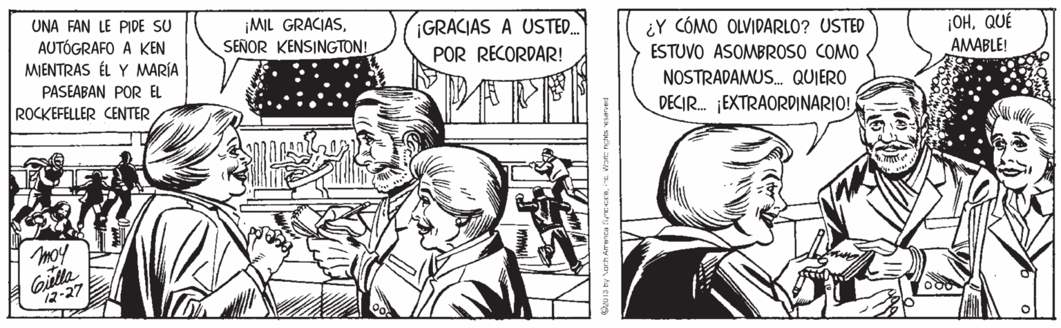 Art OCR: UNA FAN LE PIDE SU AUTÓGRAFO A KEN MIENTRAS ÉL Y MARÍA ¡MIL GRACIASSEÑOR KENSINGTON! ¡GRACIAS A USTE. ¿Y CÓMO OLVIDARLO? USTED ESTUVO ASOMBROSO COMO ¡OHQUÉ AMABLE! POR RECORDAR! PASEABAN POR EL ROCKEFELLER CENTER NOSTRADAMUS. QUIERO DECIR. EXTRAORDINARIO! moy Gilla 12-27 Dzu 13 hy Verh Aranca Secenine ante rents esarvet UNA FAN LE PIDE SU AUTÓGRAFO A KEN MIENTRAS ÉL Y MARÍA ¡MIL GRACIASSEÑOR KENSINGTON! ¡GRACIAS A USTE. ¿Y CÓMO OLVIDARLO? USTED ESTUVO ASOMBROSO COMO ¡OHQUÉ AMABLE! POR RECORDAR! PASEABAN POR EL ROCKEFELLER CENTER NOSTRADAMUS. QUIERO DECIR. EXTRAORDINARIO! moy Gilla 12-27 Dzu 13 hy Verh Aranca Secenine ante rents esarvet