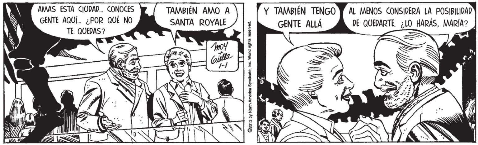 Comic book OCR: TAMBIÉN AMO A Y TAMBIÉN TENGO GENTE ALLÁ AMAS ESTA CIUDAD. CONOCES AL MENOS CONSIDERA LA POSIBILIDAD DE QUEDARTE. ¿LO HARÁSMARÍA? GENTE AQUÍ. ¿POR QUÉ NO SANTA ROYALE TE QUEDAS? moy Da013 by North America SyndicateInc. World rights reserved. TAMBIÉN AMO A Y TAMBIÉN TENGO GENTE ALLÁ AMAS ESTA CIUDAD. CONOCES AL MENOS CONSIDERA LA POSIBILIDAD DE QUEDARTE. ¿LO HARÁSMARÍA? GENTE AQUÍ. ¿POR QUÉ NO SANTA ROYALE TE QUEDAS? moy Da013 by North America SyndicateInc. World rights reserved.