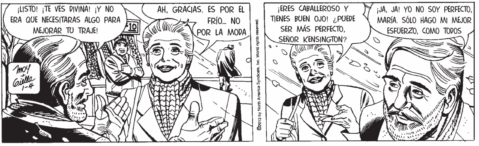 Cartoon OCR: ¡LISTO! ¡TE VES DIVINA! ¡Y NO ERA QUE NECESITARAS ALGO PARA AHGRACIAS. ES POR EL FRÍO. NO POR LA MODA ¡ERES CABALLEROSO Y TIENES BUEN OJO! ¿PUEDE SER MÁS PERFECTOSEÑOR KENSINGTON? JAMARÍA. SÓLO HAGO MI MEJOR MEJORAR TU TRAJE! 10 ESFUERZOCOMO TODOS moy Gilla ?-4 2013 by North America SyndcateIne. World nghts reserved. ¡LISTO! ¡TE VES DIVINA! ¡Y NO ERA QUE NECESITARAS ALGO PARA AHGRACIAS. ES POR EL FRÍO. NO POR LA MODA ¡ERES CABALLEROSO Y TIENES BUEN OJO! ¿PUEDE SER MÁS PERFECTOSEÑOR KENSINGTON? JAJA! YO NO SOY PERFECTOMARÍA. SÓLO HAGO MI MEJOR MEJORAR TU TRAJE! 10 ESFUERZOCOMO TODOS moy Gilla ? -4 2013 by North America SyndcateIne. World nghts reserved.