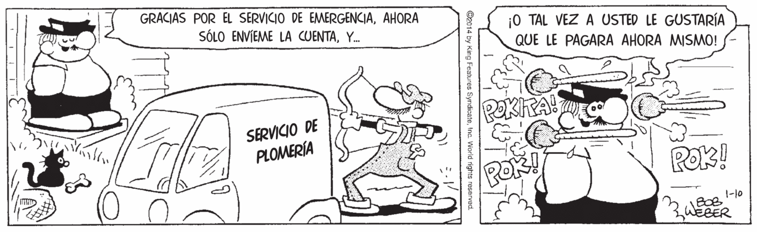 Illustration OCR: GRACIAS POR EL SERVICIO DE EMERGENCIAAHORA SÓLO ENVIEME LA CUENTAY. ¡0 TAL VEZ A USTED LE GUSTARÍA QUE LE PAGARA AHORA MISMO! PekhA! SERVICIO DE PLOMERÍA Rek! 1-10 BOB 3WEBER ©2014 by King Features SyndicateIna World rights reserved. GRACIAS POR EL SERVICIO DE EMERGENCIAAHORA SÓLO ENVIEME LA CUENTAY. ¡0 TAL VEZ A USTED LE GUSTARÍA QUE LE PAGARA AHORA MISMO! PekhA! SERVICIO DE PLOMERÍA Rek! 1-10 BOB 3WEBER ©2014 by King Features SyndicateIna World rights reserved.