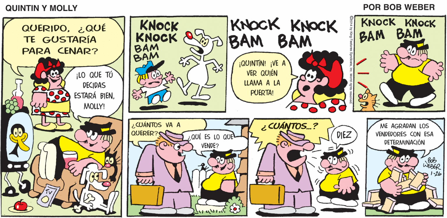 Interaction OCR: QUINTIN Y MOLLY POR BOB WEBER KNOCK KNOCK BAM BAM KNOCK KNOCK BAM BAM KNOCK KNOCK ??? ??? QUERIDO¿QUÉ TE GUSTARÍA PARA CENAR? ¡QUINTIN! ¡VE A VER QUIÉN ¡LO QUE TÚ DECIDAS ESTARÁ BIENLLAMA A LA PUERTA! MOLLY! ¿CUÁNTOS VA A QUERER?S ¿ CUÁNTOS.? ME AGRADAN LOS VENDEDORES CON ESA DETERMINACIÓN ¿QUÉ ES LO QUE DIEZ VENDE? Bob WEBER 1-26 QUINTIN Y MOLLY POR BOB WEBER KNOCK KNOCK BAM BAM KNOCK KNOCK BAM BAM KNOCK KNOCK ??? ??? QUERIDO¿QUÉ TE GUSTARÍA PARA CENAR? ¡QUINTIN! ¡VE A VER QUIÉN ¡LO QUE TÚ DECIDAS ESTARÁ BIENLLAMA A LA PUERTA! MOLLY! ¿CUÁNTOS VA A QUERER?S ¿ CUÁNTOS.? ME AGRADAN LOS VENDEDORES CON ESA DETERMINACIÓN ¿QUÉ ES LO QUE DIEZ VENDE? Bob WEBER 1-26