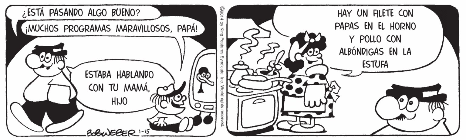 Cartoon OCR: ¿ESTÁ PASANDO ALGO BUENO? MUCHOS PROGRAMAS MARAVILLOSOSPAPÁ! HAY UN ALETE CON PAPAS EN EL HORNO Y POLLO CON ALBÓNDIGAS EN LA ESTUFA ESTABA HABLANDO CON TU MAMÁHIJO 3obWEBER!1-15 ©2014 by King Features SyndicateInc. World rights reserved. ¿ESTÁ PASANDO ALGO BUENO? MUCHOS PROGRAMAS MARAVILLOSOSPAPÁ! HAY UN ALETE CON PAPAS EN EL HORNO Y POLLO CON ALBÓNDIGAS EN LA ESTUFA ESTABA HABLANDO CON TU MAMÁHIJO 3obWEBER!1-15 ©2014 by King Features SyndicateInc. World rights reserved.