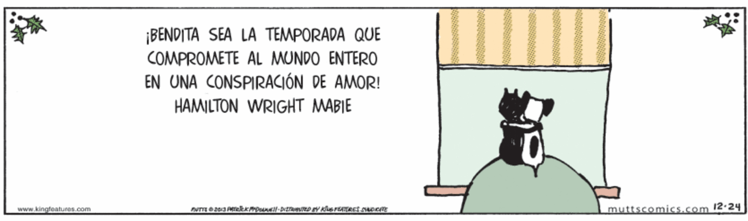 Drawing OCR: ¡BENDITA SEA LA TEMPORADA QUE COMPROMETE AL MUNDO ENTERO EN UNA CONSPIRACIÓN DE AMOR! HAMILTON WRIGHT MABIE www.kingfeatures.com muttscomics.com 12-24 ¡BENDITA SEA LA TEMPORADA QUE COMPROMETE AL MUNDO ENTERO EN UNA CONSPIRACIÓN DE AMOR! HAMILTON WRIGHT MABIE www.kingfeatures.com muttscomics.com 12-24