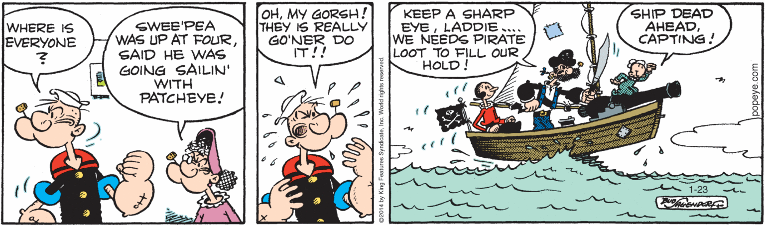 Conversation OCR: SWEE'PEA WAS UP AT FOURSAID HE WAS GOING SAILIN' WITH PATCHEYE! OHMY GORSH! THEY IS REALLY GO'NER DO IT!! KEEP A SHARP EYELADDIE.... WE NEEDS PIRATE LOOT TO FILL OUR HOLD ! SHIP DEAD AHEADCAPTING! WHERE IS EVERYONE 1-23 popeye.com SWEE'PEA WAS UP AT FOURSAID HE WAS GOING SAILIN' WITH PATCHEYE! OHMY GORSH! THEY IS REALLY GO'NER DO IT!! KEEP A SHARP EYELADDIE.... WE NEEDS PIRATE LOOT TO FILL OUR HOLD ! SHIP DEAD AHEADCAPTING! WHERE IS EVERYONE 1-23 popeye.com