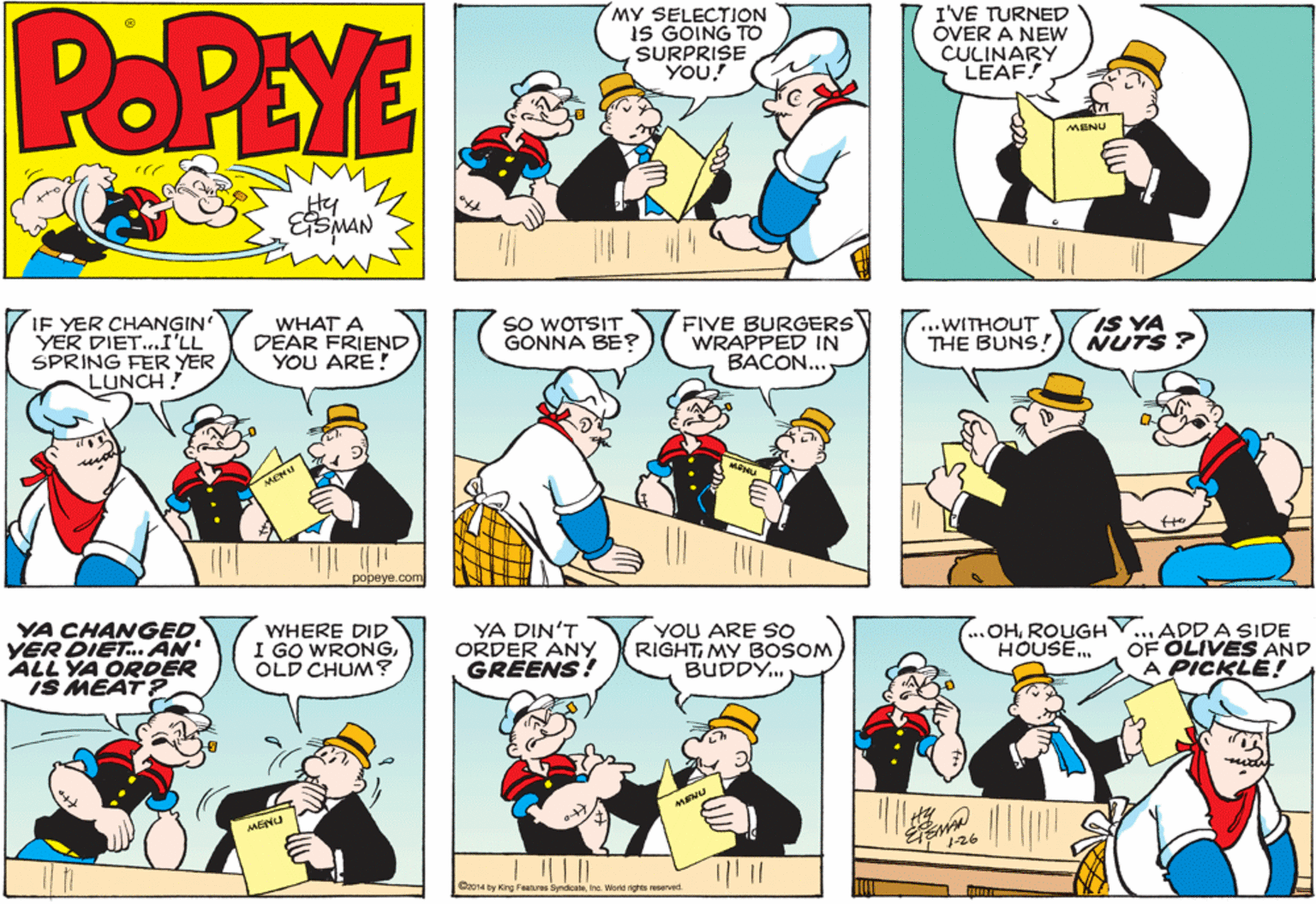Sharing OCR: POPEYE MY SELECTION IS GOING TO SURPRISE YOU. I'VE TURNED OVER A NEW CULINARY LEAF! MENU Hy IF YER CHANGIN YER DIET.I'LL SPRING FER YER LUNCH. SO WOTSIT GONNA BE? FIVE BURGERS WRAPPED IN BACON... IS YA NUTS ? WHAT A DÉAR FRIEND YOU ARE! ...WITHOUT THE BUNS! popeye.com YA CHANGED YER DIET. AN' ALL YA ORDER IS MEAT? VYHERE DID I GO WRONGOLD CHUM? YA DIN'T ORDER ANY GREENS! YOU ARE So RIGHTMY BOSOM BUDDY. OHROUGHV.. HOUSE. ...ADD A SIDE OF OLIVES AND A PICKLE! MENU MENU 1-26 C2014 by King Features SyrdicateIna. World rights reserved. POPEYE MY SELECTION IS GOING TO SURPRISE YOU. I'VE TURNED OVER A NEW CULINARY LEAF! MENU Hy IF YER CHANGIN YER DIET.I'LL SPRING FER YER LUNCH. SO WOTSIT GONNA BE? FIVE BURGERS WRAPPED IN BACON... IS YA NUTS ? WHAT A DÉAR FRIEND YOU ARE! ...WITHOUT THE BUNS! popeye.com YA CHANGED YER DIET. AN' ALL YA ORDER IS MEAT? VYHERE DID I GO WRONGOLD CHUM? YA DIN'T ORDER ANY GREENS! YOU ARE So RIGHTMY BOSOM BUDDY. OHROUGHV.. HOUSE. ...ADD A SIDE OF OLIVES AND A PICKLE! MENU MENU 1-26 C2014 by King Features SyrdicateIna. World rights reserved.