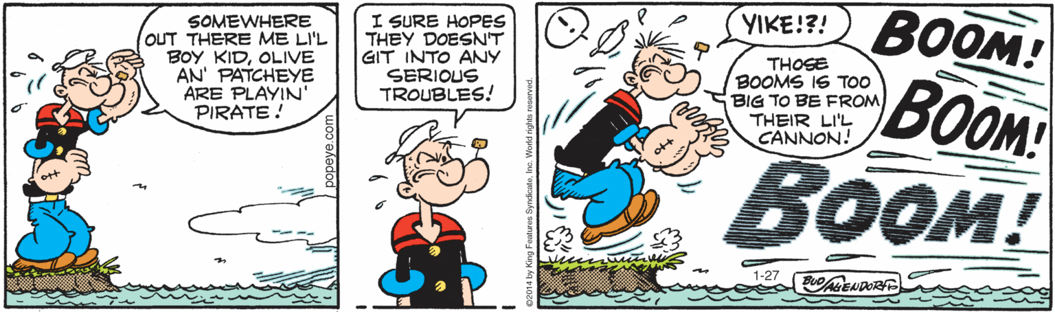 Animation OCR: VIKE!?! BOOM! SOMEWHERE OUT THERE ME LI'L BOY KIDOLIVE AN' PATCHEYE ARE PLAYIN' PIRATE! I SURE HOPES THEY DOESN'T GIT INTO ANY SERIOUS TROUBLES! THOSE BOOMS IS TOO BIG TO BE FROMTHEIR LI'L CANNON! BOOM BOOM! 1-27 BuoMENDOR popeye.com VIKE!?! BOOM! SOMEWHERE OUT THERE ME LI'L BOY KIDOLIVE AN' PATCHEYE ARE PLAYIN' PIRATE! I SURE HOPES THEY DOESN'T GIT INTO ANY SERIOUS TROUBLES! THOSE BOOMS IS TOO BIG TO BE FROMTHEIR LI'L CANNON! BOOM BOOM! 1-27 BuoMENDOR popeye.com