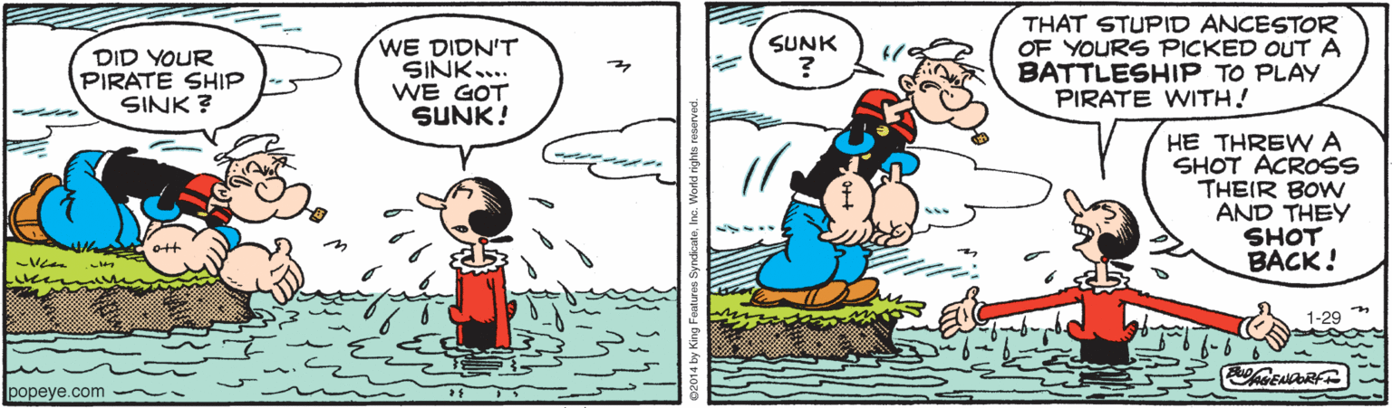 Happy OCR: THAT STUPID ANCESTOR OF YOURS PICKED OUTA BATTLESHIP TO PLAY PIRATE WITH! SUNK DID YOUR PIRATE SHIP SINK ? WE DIDN'T SINK.. WE GOT SUNK! HE THREW A SHOT ACROSS THEIR BOW AND THEY SHOT BACK! 1-29 popeye.com THAT STUPID ANCESTOR OF YOURS PICKED OUTA BATTLESHIP TO PLAY PIRATE WITH! SUNK DID YOUR PIRATE SHIP SINK ? WE DIDN'T SINK.. WE GOT SUNK! HE THREW A SHOT ACROSS THEIR BOW AND THEY SHOT BACK! 1-29 popeye.com