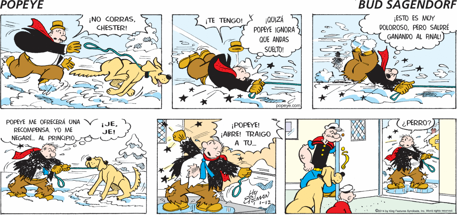 Yellow OCR: POPEYE S ¡CIELOS! PERO sI ES ¡VEN AQUÍ7 CHESTER! PERRITO! Hy ¡NO CORRASCHESTER! TE TENGO! ¡QUIZÁ POPEYE IGNORA ¡ESTO ES MUY DOLOROSOPERO SALDRÉ GANANDO AL ANAL! QUE ANDAS SUELTO! ??peye.com POPEYE ME OFRECERÁ UNA ¡JEJE! ¡POPEYE! ¿PERRO? RECOMPENSA. YO ME NEGARÉ. AL PRINCIPIO ¡ABRE! TRAIGO A TU. Hy GSMAN ... C2014 by KOng Features SyndicateInc. Word nghts reserved POPEYE S ¡CIELOS! PERO sI ES ¡VEN AQUÍ7 CHESTER! PERRITO! Hy ¡NO CORRASCHESTER! TE TENGO! ¡QUIZÁ POPEYE IGNORA ¡ESTO ES MUY DOLOROSOPERO SALDRÉ GANANDO AL ANAL! QUE ANDAS SUELTO! ??peye.com POPEYE ME OFRECERÁ UNA ¡JEJE! ¡POPEYE! ¿PERRO? RECOMPENSA. YO ME NEGARÉ. AL PRINCIPIO ¡ABRE! TRAIGO A TU. Hy GSMAN ... C2014 by KOng Features SyndicateInc. Word nghts reserved