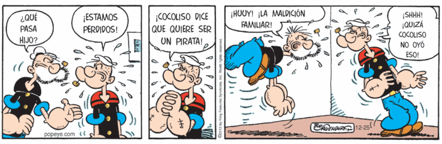 Art OCR: ¡HUUY! ¡LA MALOICIÓN FAMILIAR! ¡COCOLISO DICE QUE QUIERE SER UN PIRATA! |SHHH! QUIZÁ COCOLISO NO OYÓ ESO! ¡ESTAMOS PERDIDOS! PASA HIJO? CRCNDAR12-25 popeye.com <C ¡HUUY! ¡LA MALOICIÓN FAMILIAR! ¡COCOLISO DICE QUE QUIERE SER UN PIRATA! |SHHH! QUIZÁ COCOLISO NO OYÓ ESO! ¡ESTAMOS PERDIDOS! PASA HIJO? CRCNDAR12-25 popeye.com <C