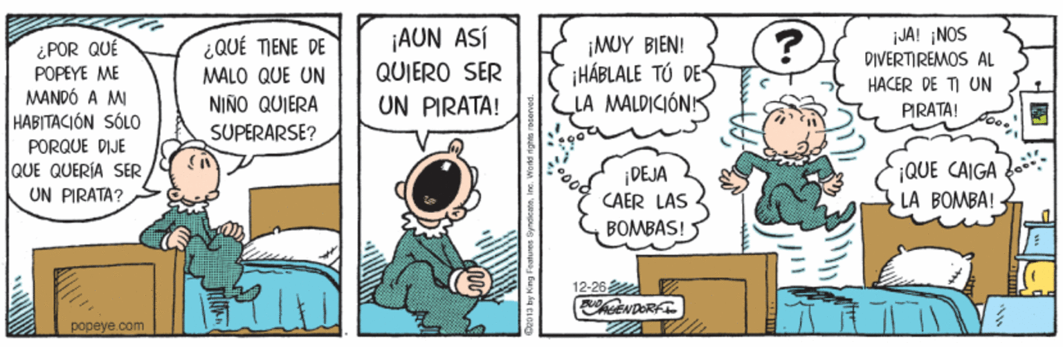Parallel OCR: ¿QUÉ TIENE DE MALO QUE UN NIÑO QUIERA ¡AUN ASÍ QUIERO SER ¡MUY BIEN! ¡HÁBLALE TÓ DES LA MALDICIÓNIS JA! ¡NOS DIVERTIREMOS AL ¿POR QUÉ POPEYE ME MANDÓ A M HABITACIÓN SÓLO HACER DE TI UN UN PIRATA! PIRATA! SUPERARSE? PORQUE DIJE lQUE QUERÍA SER UN PIRATA? ¡QUE CAIGA DEJA CAER LAS BOMBÁS! LA BOMBA! 12-26 papeye.com ¿QUÉ TIENE DE MALO QUE UN NIÑO QUIERA ¡AUN ASÍ QUIERO SER ¡MUY BIEN! ¡HÁBLALE TÓ DES LA MALDICIÓNIS JA! ¡NOS DIVERTIREMOS AL ¿POR QUÉ POPEYE ME MANDÓ A M HABITACIÓN SÓLO HACER DE TI UN UN PIRATA! PIRATA! SUPERARSE? PORQUE DIJE lQUE QUERÍA SER UN PIRATA? ¡QUE CAIGA DEJA CAER LAS BOMBÁS! LA BOMBA! 12-26 papeye.com
