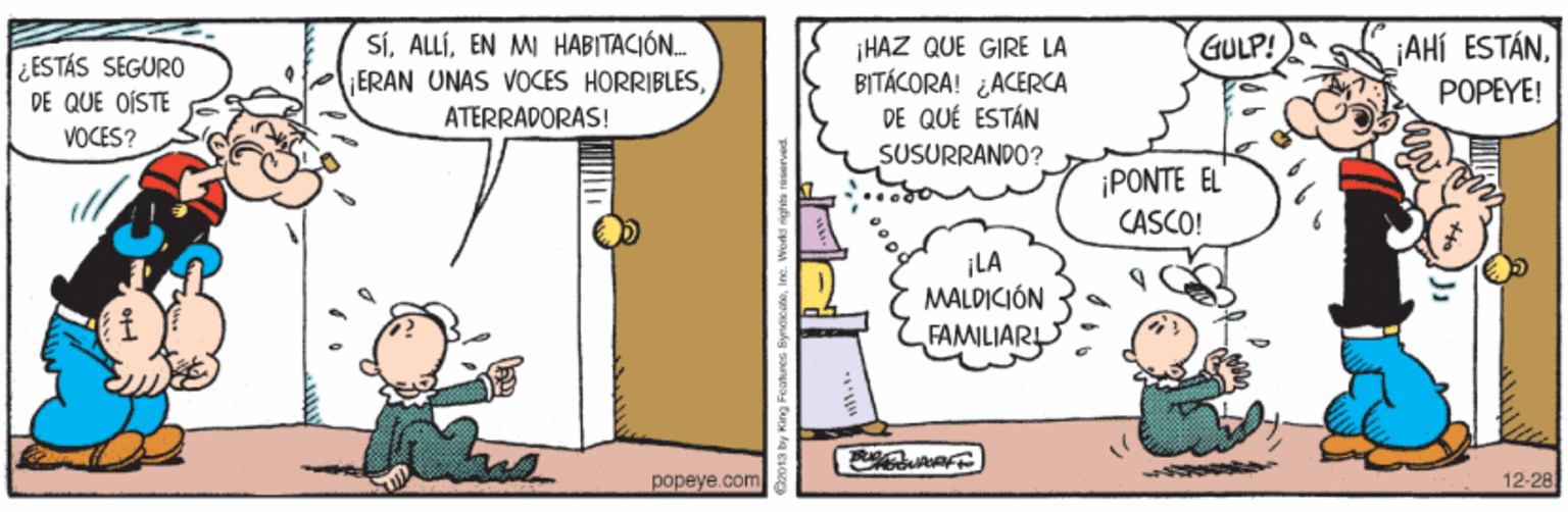 Illustration OCR: ¡AHÍ ESTÁNEN MI HABITACIÓN. ERAN UNAS VOCES HORRIBLESATERRADORAS! ¡HAZ QUE GIRE LA BITÁCORA! ¿ACERCA DE QUÉ ESTÁN SUSURRANDO? GULP! ESTÁS SEGURO DE QUE OÍSTE VOCES? POPEYE! i?ONTE R CASCO! ¡LA MALDICIÓN FAMILIAR popeye.com 12-28 ¡AHÍ ESTÁNEN MI HABITACIÓN. ERAN UNAS VOCES HORRIBLESATERRADORAS! ¡HAZ QUE GIRE LA BITÁCORA! ¿ACERCA DE QUÉ ESTÁN SUSURRANDO? GULP! ESTÁS SEGURO DE QUE OÍSTE VOCES? POPEYE! i?ONTE R CASCO! ¡LA MALDICIÓN FAMILIAR popeye.com 12-28