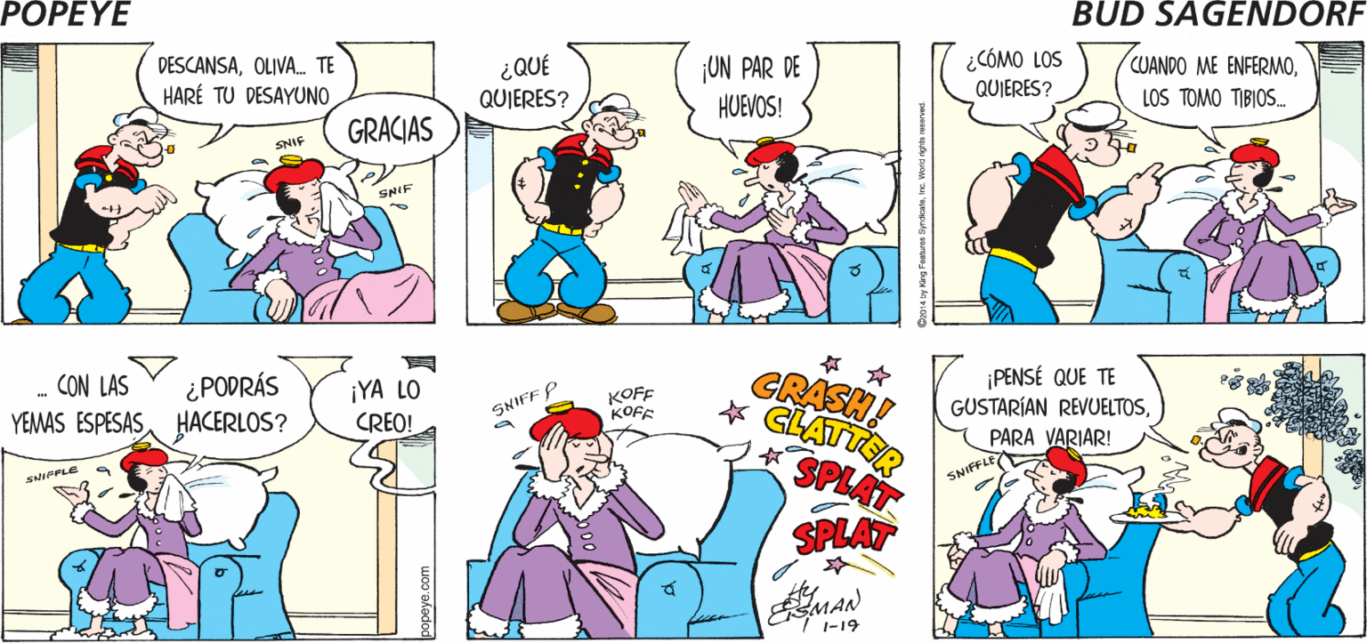 Organism OCR: POPEYE ¡LAMENTO QUE TE SIENTAS MALCARIÑO! ¡IRÉ A VERTE! Hy DESCANSAOLIVA. TE HARÉ TU DESAYUNO ¡UN PAR DE HUEVOS! ¿CÓMO LOS QUIERES? CUANDO ME ENFERMO¿QUÉ QUIERES? LOS TOMO TIBIOS. GRACIAS SNIF SNIF ? ? GRASH! * GLATTSR SPLAT ¿PODRÁS YEMAS ESPESASHACERLOS? PENSÉ QUE TE GUSTARÍAN REVUELTOSCON LAS ¡YA LO CREO! KOFF KOFF SNIFF P PARA VARIAR! SNIFFLE SPLAT 1-19 wo0 akedod POPEYE ¡LAMENTO QUE TE SIENTAS MALCARIÑO! ¡IRÉ A VERTE! Hy DESCANSAOLIVA. TE HARÉ TU DESAYUNO ¡UN PAR DE HUEVOS! ¿CÓMO LOS QUIERES? CUANDO ME ENFERMO¿QUÉ QUIERES? LOS TOMO TIBIOS. GRACIAS SNIF SNIF ? ? GRASH! * GLATTSR SPLAT ¿PODRÁS YEMAS ESPESASHACERLOS? PENSÉ QUE TE GUSTARÍAN REVUELTOSCON LAS ¡YA LO CREO! KOFF KOFF SNIFF P PARA VARIAR! SNIFFLE SPLAT 1-19 wo0 akedod