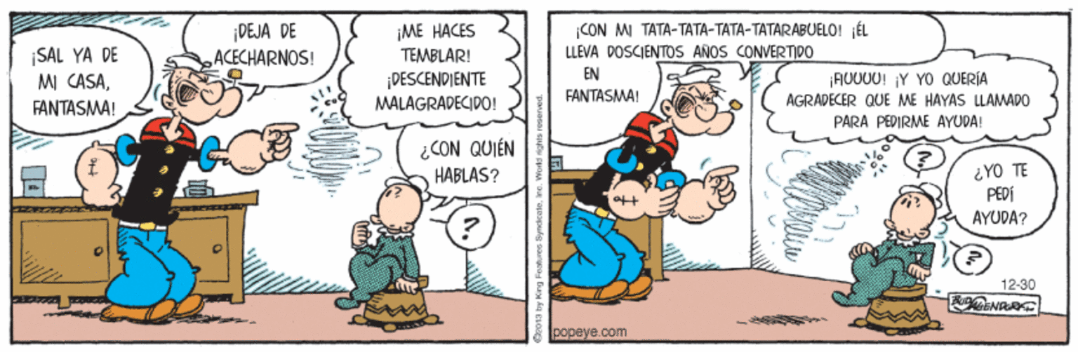 Mammal OCR: DEJA DE ACECHARNOS! ¡ME HACES TEMBLAR! CON MI TATA-TATA-TATA-TATARABUELO! ÉL LLEVA DOSCIENTOS ANOS CONVERTIDO SAL YA DE MI CASAEN ¡DESCENDIENTE MALAGRADECIDO! AU000! Y YO QUERÍA AGRAPECER QUE ME HAYAS LLAMAPO PARA PEDIRME AYUDA! FANTASMA! FANTASMA! ¿CON QUIÉN HABLAS? ¿YO TE PEDÍ AYUDA? 12-30 |??peye.com DEJA DE ACECHARNOS! ¡ME HACES TEMBLAR! CON MI TATA-TATA-TATA-TATARABUELO! ÉL LLEVA DOSCIENTOS ANOS CONVERTIDO SAL YA DE MI CASAEN ¡DESCENDIENTE MALAGRADECIDO! AU000! Y YO QUERÍA AGRAPECER QUE ME HAYAS LLAMAPO PARA PEDIRME AYUDA! FANTASMA! FANTASMA! ¿CON QUIÉN HABLAS? ¿YO TE PEDÍ AYUDA? 12-30 |??peye.com