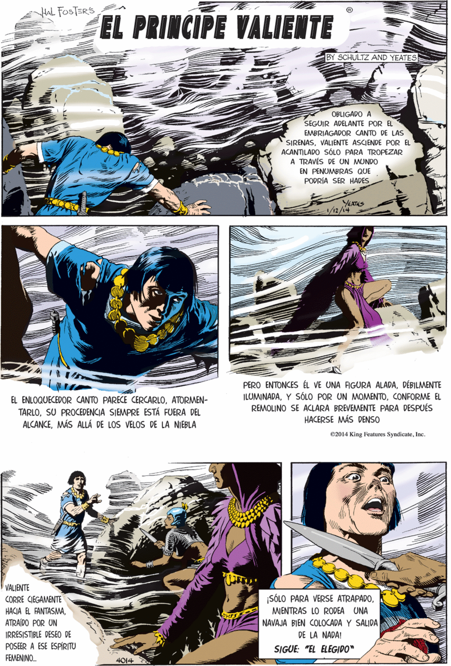 Fiction OCR: HAL FOSTER'S EL PRINCIPE VALIENTE BY SCHULTZ AND YEATES OBLIGADO A SEGUIR ADELANTE POR EL EMBRIAGADOR CANTO DE LAS SIRENASVALIENTE ASCIENDE POR EL ACANTILADO SÓLO PARA TROPEZAR A TRAVÉS DE UN MUNDO EN PENUMBRAS QUE PODRÍA SER HADES EL ENLOQUECEDOR CANTO PARECE CERCARLOATORMEN- TARLOSU PROCEDENCIA SIEMPRE ESTÁ FUERA DEL ALCANCEMÁS ALLÁ DE LOS VELOS DE LA NIEBLA YEATES 1/12/14 VALIENTE CORRE CIEGAMENTE ¡SÓLO PARA VERSE ATRAPADOATRAÍDO POR UN MENTRAS LO RODEA UNA PERO ENTONCES ÉL VE UNA AGURA ALADADÉBILMENTE ILOMINADACONFORME EL REMOLINO SE ACLARA BREVEMENTE PARA DESPUÉS HACERSE MÁS DENSO NAVAJA BIEN COLOCADA Y SALIDA DE LA NADA! IRRESISTIBLE DESEO DE POSEER A ESE ESPÍRITU FEMENINO. SIGUE: "EL ELEGIDO" 02014 King reatures SyndicateInc. 4014 HAL FOSTER'S EL PRINCIPE VALIENTE BY SCHULTZ AND YEATES OBLIGADO A SEGUIR ADELANTE POR EL EMBRIAGADOR CANTO DE LAS SIRENASVALIENTE ASCIENDE POR EL ACANTILADO SÓLO PARA TROPEZAR A TRAVÉS DE UN MUNDO EN PENUMBRAS QUE PODRÍA SER HADES EL ENLOQUECEDOR CANTO PARECE CERCARLOATORMEN- TARLOSU PROCEDENCIA SIEMPRE ESTÁ FUERA DEL ALCANCEMÁS ALLÁ DE LOS VELOS DE LA NIEBLA YEATES 1/12/14 VALIENTE CORRE CIEGAMENTE ¡SÓLO PARA VERSE ATRAPADOHACJA EL FANTASMAATRAÍDO POR UN MENTRAS LO RODEA UNA PERO ENTONCES ÉL VE UNA AGURA ALADADÉBILMENTE ILOMINADAY SÓLO POR UN MOMENTOCONFORME EL REMOLINO SE ACLARA BREVEMENTE PARA DESPUÉS HACERSE MÁS DENSO NAVAJA BIEN COLOCADA Y SALIDA DE LA NADA! IRRESISTIBLE DESEO DE POSEER A ESE ESPÍRITU FEMENINO. SIGUE: "EL ELEGIDO" 02014 King reatures SyndicateInc. 4014