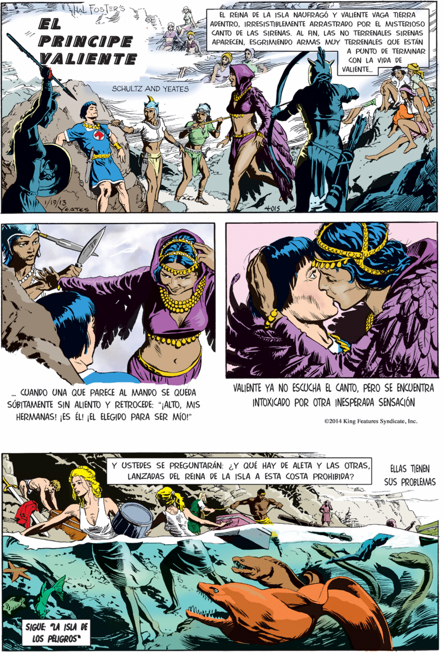 Drawing OCR: HAL FOSTERS EL REINA DE LA ISLA NAUFRAG6 Y VALIENTE VAGA TIERRA EL PRINCIPE VALIENTE ADENTROIRRESISTIBLEMENTE ARRASTRADO POR EL MISTERIOSO CANTO DE LAS SIRENAS. AL ANLAS NO TERRENALES SIRENAS APARECENESGRIMENDO ARMAS MUY TERRENALES QUE ESTÁN A PUNTO DE TERMINAR CON LA VIDA DE VALIENTE. SCHULTZ AND YEATES CUANDO UNA QUE PARECE AL MANDO SE QUEDA SÚBITAMENTE SIN ALIENTO Y RETROCEDE: ";ALTOMIS HERMANAS! ¡ES ÉL! ¡EL ELEGIDO PARA SER MÍO!" /19/13 4015 ELLAS TIENEN SUS PROBLEMAS Y USTEDES SE PREGUNTARÁN: ¿Y QUÉ HAY DE ALETA Y LAS OTRASLANZADAS DEL REINA DE LA ISLA A ESTA COSTA PROHIBIDA? VALIENTE YA NO ESCUCHA EL CANTOPER0 SE ENCUENTRA INTOXICADO POR OTRA INESPERADA SENSACIÓN SIGUE: A ISLA DE LOS PRIGROS" 02014 King Features SyndicateInc HAL FOSTERS EL REINA DE LA ISLA NAUFRAG6 Y VALIENTE VAGA TIERRA EL PRINCIPE VALIENTE ADENTROIRRESISTIBLEMENTE ARRASTRADO POR EL MISTERIOSO CANTO DE LAS SIRENAS. AL ANLAS NO TERRENALES SIRENAS APARECENESGRIMENDO ARMAS MUY TERRENALES QUE ESTÁN A PUNTO DE TERMINAR CON LA VIDA DE VALIENTE. SCHULTZ AND YEATES CUANDO UNA QUE PARECE AL MANDO SE QUEDA SÚBITAMENTE SIN ALIENTO Y RETROCEDE: ";ALTOMIS HERMANAS! ¡ES ÉL! ¡EL ELEGIDO PARA SER MÍO!" /19/13 4015 ELLAS TIENEN SUS PROBLEMAS Y USTEDES SE PREGUNTARÁN: ¿Y QUÉ HAY DE ALETA Y LAS OTRASLANZADAS DEL REINA DE LA ISLA A ESTA COSTA PROHIBIDA? VALIENTE YA NO ESCUCHA EL CANTOPER0 SE ENCUENTRA INTOXICADO POR OTRA INESPERADA SENSACIÓN SIGUE: A ISLA DE LOS PRIGROS" 02014 King Features Syndicate