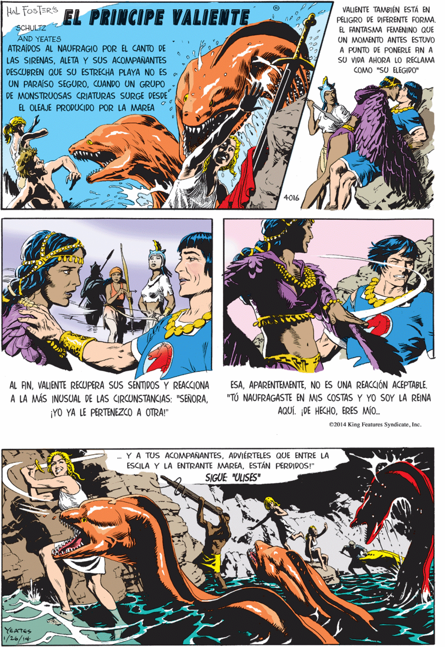 Comics OCR: HAL FOSTER'S EL PRINCIPE VALIENTE VALIENTE TAMBIÉN ESTÁ EN PELIGRO DE DIFERENTE FORMA. SCHULTZ AND YEATES ATRAÍDOS AL NAUFRAGIO POR EL CANTO DE LAS SIRENASALETA Y SUS ACOMPAÑANTES DESCUBREN QUE SU ESTRECHA PLAYA NO ES UN PARAÍSO SEGUROCUANDO UN GRUPO - DE MONSTRUOSAS CRIATURAS SURGE DESDE EL FANTASMA FEMENINO QUE UN MOMENTO ANTES ESTUVO A PUNTO DE PONERLE AN A SU VIDA AHORA LO RECLAMA COMO "SU ELEGIDO" EL OLEAJE PRODUCIDO POR LA MAREA AL ANVALIENTE RECUPERA SUS SENTIDOS Y REACCIONA A LA MÁS INUSUAL DE LAS CIRCUNSTANCIAS: "SEÑORA¡YO YA LE PERTENEZCO A OTRA!" 4016 C2014 King Features SyndicateInc .YA TUS ACOMPAÑANTESADVIÉRTELES QUE ENTRE LA ESCILA Y LA ENTRANTE MAREAESTÁN PERDIDOS!" SIGUE "ULISES" ESANO ES UNA REACCIÓN ACEPTABLE. "TÚ NAUFRAGASTE EN MIS COSTAS Y YO SOY LA REINA YEATES AQUÍ. ¡DE HECHOERES MÍO. 1/26/14 HAL FOSTER'S EL PRINCIPE VALIENTE VALIENTE TAMBIÉN ESTÁ EN PELIGRO DE DIFERENTE FORMA. SCHULTZ AND YEATES ATRAÍDOS AL NAUFRAGIO POR EL CANTO DE LAS SIRENASALETA Y SUS ACOMPAÑANTES DESCUBREN QUE SU ESTRECHA PLAYA NO ES UN PARAÍSO SEGUROCUANDO UN GRUPO - DE MONSTRUOSAS CRIATURAS SURGE DESDE EL FANTASMA FEMENINO QUE UN MOMENTO ANTES ESTUVO A PUNTO DE PONERLE AN A SU VIDA AHORA LO RECLAMA COMO "SU ELEGIDO" EL OLEAJE PRODUCIDO POR LA MAREA AL ANVALIENTE RECUPERA SUS SENTIDOS Y REACCIONA A LA MÁS INUSUAL DE LAS CIRCUNSTANCIAS: "SEÑORA¡YO YA LE PERTENEZCO A OTRA!" 4016 C2014 King Features SyndicateInc .YA TUS ACOMPAÑANTESADVIÉRTELES QUE ENTRE LA ESCILA Y LA ENTRANTE MAREAESTÁN PERDIDOS!" SIGUE "ULISES" ESANO ES UNA REACCIÓN ACEPTABLE. "TÚ NAUFRAGASTE EN MIS COSTAS Y YO SOY LA REINA YEATES AQUÍ. ¡DE HECHOERES MÍO. 1/26/14