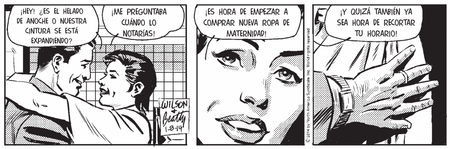 Cartoon OCR: ¡HEY! ¿ES EL HELADO DE ANOCHE O NUESTRA CINTURA SE ESTÁ ¡Y QUIZÁ TAMBIÉN YA ¡ME PREGUNTABA CUÁNDO LO ¡ES HORA DE EMPEZAR A COMPRAR NUEVA ROPA DE MATERNIDAD! SEA HORA DE RECORTAR NOTARÍAS! TU HORARIO! EXPANDIENDO? LWILSON 1814 ¡HEY! ¿ES EL HELADO DE ANOCHE O NUESTRA CINTURA SE ESTÁ ¡Y QUIZÁ TAMBIÉN YA ¡ME PREGUNTABA CUÁNDO LO ¡ES HORA DE EMPEZAR A COMPRAR NUEVA ROPA DE MATERNIDAD! SEA HORA DE RECORTAR NOTARÍAS! TU HORARIO! EXPANDIENDO? LWILSON 1814