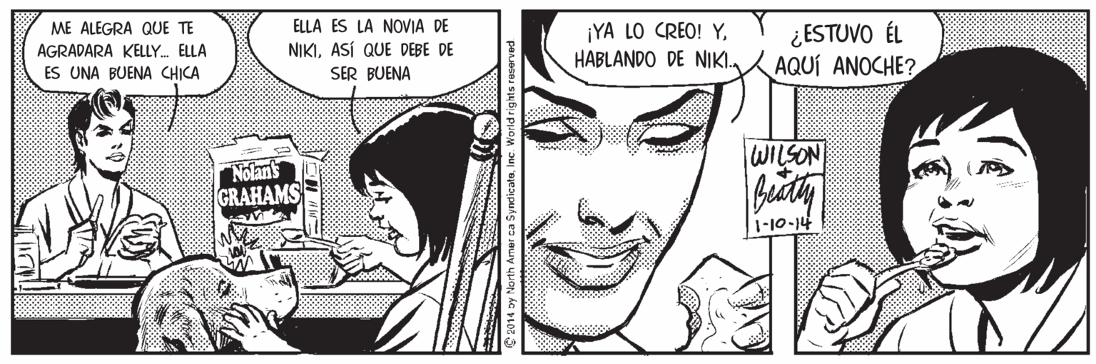 Cartoon OCR: ELLA ES LA NOVIA DE NIKIASÍ QUE DEBE DE SER BUENA ¡YA LO CREO! YHABLANDO DE NIKI. ¿ESTUVO ÉL AQUÍ ANOCHE? ME ALEGRA QUE TE AGRADARA KELLY. ELLA ES UNA BUENA CHICA WILSON "Nolan's GRAHAMS t11-01-11 C 2014 by North Amer ca SyndicateInc. Work ELLA ES LA NOVIA DE NIKIASÍ QUE DEBE DE SER BUENA ¡YA LO CREO! YHABLANDO DE NIKI. ¿ESTUVO ÉL AQUÍ ANOCHE? ME ALEGRA QUE TE AGRADARA KELLY. ELLA ES UNA BUENA CHICA WILSON "Nolan's GRAHAMS t11-01-11 C 2014 by North Amer ca SyndicateInc. Work