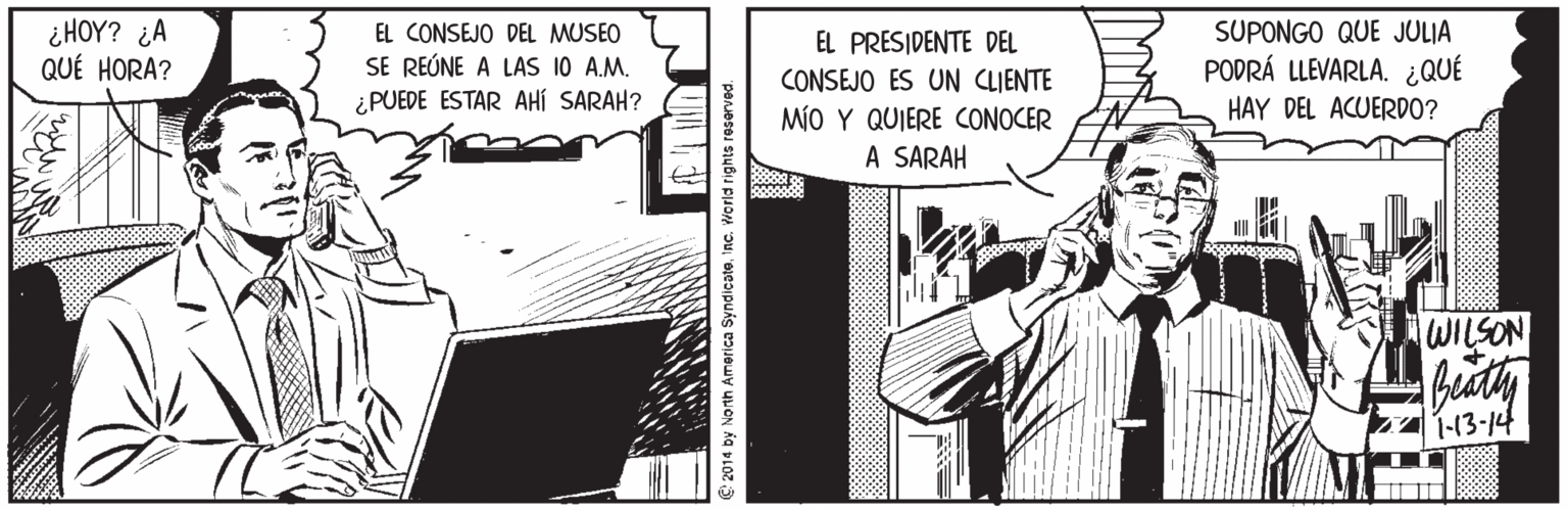 Fiction Faces (1) OCR: ¿HOY? ¿A QUÉ HORA? EL CONSEJO DEL MUSEO SE REÚNE A LAS 10 A.M. ¿PUEDE ESTAR AHÍ SARAH? EL PRESIDENTE DEL CONSEJO ES UN CLIENTE MÍO Y QUIERE CONOCER A SARAH SUPONGO QUE JULIA PODRÁ LLEVARLA. ¿QUÉ HAY DEL ACUERDO? WILSON 1-13-14 2014 by North America SyndicateInc. World rights reserved. ¿HOY? ¿A QUÉ HORA? EL CONSEJO DEL MUSEO SE REÚNE A LAS 10 A.M. ¿PUEDE ESTAR AHÍ SARAH? EL PRESIDENTE DEL CONSEJO ES UN CLIENTE MÍO Y QUIERE CONOCER A SARAH SUPONGO QUE JULIA PODRÁ LLEVARLA. ¿QUÉ HAY DEL ACUERDO? WILSON 1-13-14 2014 by North America SyndicateInc. World rights reserved.