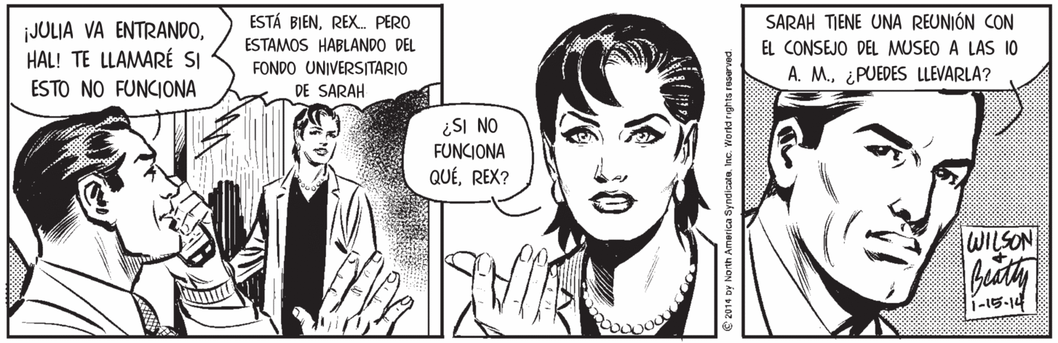 Organism OCR: SARAH TIENE UNA REUNIÓN CON ¡JULIA VA ENTRANDOHAL! TE LLAMARÉ SI ESTO NO FUNCIONA ESTÁ BIENREX. PERO ESTAMOS HABLANDO DEL FONDO UNIVERSITARIO EL CONSEJO DEL MUSEO A LAS 10 A. M.¿PUEDES LLEVARLA? DE SARAH ¿SI NO FUNCIONA QUÉREX? WILSON 1-15-14 © 2014 Dy North America SyndicateInc. World rights reserved. SARAH TIENE UNA REUNIÓN CON ¡JULIA VA ENTRANDOHAL! TE LLAMARÉ SI ESTO NO FUNCIONA ESTÁ BIENREX. PERO ESTAMOS HABLANDO DEL FONDO UNIVERSITARIO EL CONSEJO DEL MUSEO A LAS 10 A. M.¿PUEDES LLEVARLA? DE SARAH ¿SI NO FUNCIONA QUÉREX? WILSON 1-15-14 © 2014 Dy North America SyndicateInc. World rights reserved.
