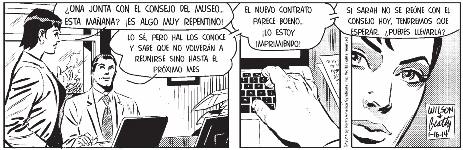 Illustration OCR: ¿UNA JUNTA CON EL CONSEJO DEL MUSEO. ESTA MAÑANA? ES ALGO MUY REPENTINO! EL NUEVO CONTRATO SI SARAH NO SE REÚNE CON EL PARECE BUENO. CONSEJO HOYTENDREMOS QUE ¡LO ESTOY IMPRIMIENDO! ESPERAR. ¿PUEDES LLEVARLA? LO SÉPERO HAL LOS CONOCE Y SABE QUE NO VOLVERÁN A REUNIRSE SINO HASTA EL PRÓXIMO MES WILSON T-16-14 C'2014 by No-th America SyndicateIne. Wo rld rights reserved/ ¿UNA JUNTA CON EL CONSEJO DEL MUSEO. ESTA MAÑANA? ES ALGO MUY REPENTINO! EL NUEVO CONTRATO SI SARAH NO SE REÚNE CON EL PARECE BUENO. CONSEJO HOYTENDREMOS QUE ¡LO ESTOY IMPRIMIENDO! ESPERAR. ¿PUEDES LLEVARLA? LO SÉPERO HAL LOS CONOCE Y SABE QUE NO VOLVERÁN A REUNIRSE SINO HASTA EL PRÓXIMO MES WILSON T-16-14 C'2014 by No-th America SyndicateIne. Wo rld rights reserved/