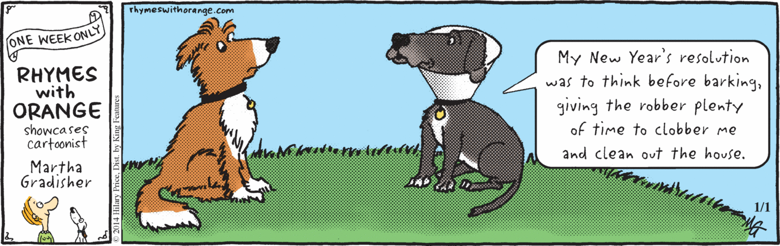 Paw OCR: Thymeswithorange.com ONE WEEK ONLY RHYMES with ORANGE showcases cartoonist My New Year's resolution was to think before barkinggiving the robber plenty of time to clobber me and clean out the house. Martha Gradisher 1/1 2014 Hilary PriceDist. by King Feature Thymeswithorange.com ONE WEEK ONLY RHYMES with ORANGE showcases cartoonist My New Year's resolution was to think before barkinggiving the robber plenty of time to clobber me and clean out the house. Martha Gradisher 1/1 2014 Hilary PriceDist. by King Feature