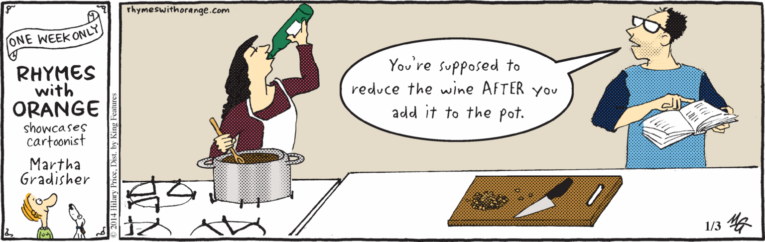 Housekeeper OCR: Thymeswithorange.com ONE WEEK ONLY RHYMES with ORANGE You're supposed to reduce the wine AFTER You add it to the pot. showcases cartoonist Martha Gradisher 13? 2014 Hilary PriceDis Thymeswithorange.com ONE WEEK ONLY RHYMES with ORANGE You're supposed to reduce the wine AFTER You add it to the pot. showcases cartoonist Martha Gradisher 13 ? 2014 Hilary Price