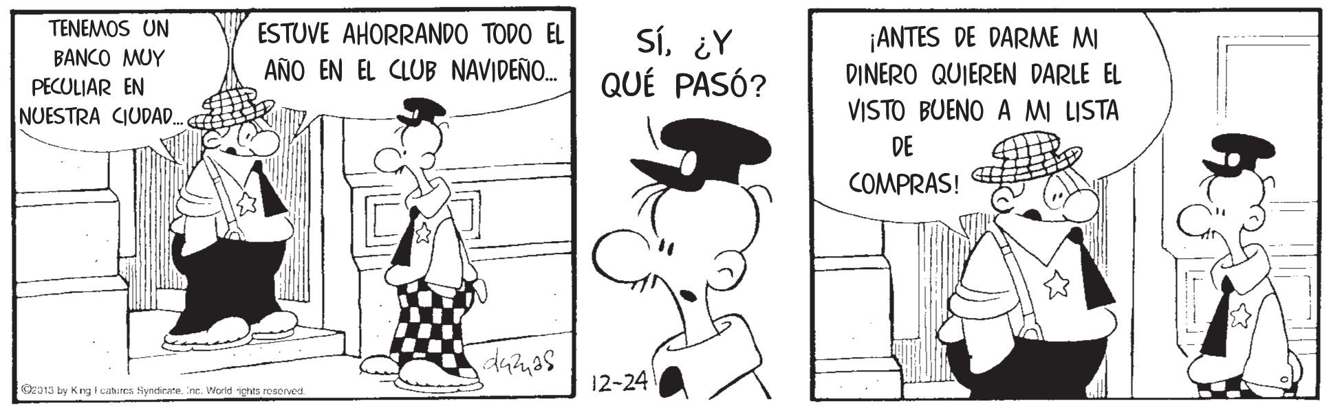 Interaction OCR: TENEMOS UN ESTUVE AHORRANDO TODO EL Sí¿Y QUÉ PASÓ? ¡ANTES DE DARME MI DINERO QUIEREN DARLE EL BANCO MUY AÑO EN EL CLUB NAVIDEÑO. PECULIAR EN NUESTRA CIUDA. VISTO BUENO A MI LISTA DE COMPRAS! damas 12-24 O013 by Krg tcatres Syndicare. ine. World ichts reserved TENEMOS UN ESTUVE AHORRANDO TODO EL Sí¿Y QUÉ PASÓ? ¡ANTES DE DARME MI DINERO QUIEREN DARLE EL BANCO MUY AÑO EN EL CLUB NAVIDEÑO. PECULIAR EN NUESTRA CIUDA. VISTO BUENO A MI LISTA DE COMPRAS! damas 12-24 O013 by Krg tcatres Syndicare. ine. World ichts reserved