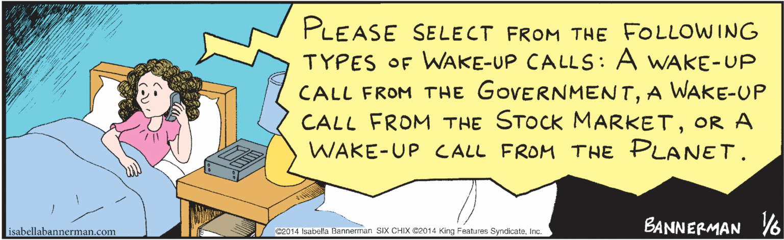 Publication OCR: PLEASE SELECT FROM THE FOLLOWING TYPES OF WAKE-UP CALLS: A WAKE-UP CALL FROM THE GOVERNMENTA WAKE-UP CALL FROM THE STOCK MARKETOR A CALL FROM THE PLANETWAKE - UP BAWNERMAN ©2014 Isabella Bannerman SIX CHIX ©2014 King Features SyndicateInc. PLEASE SELECT FROM THE FOLLOWING TYPES OF WAKE-UP CALLS: A WAKE-UP CALL FROM THE GOVERNMENTA WAKE-UP CALL FROM THE STOCK MARKETOR A CALL FROM THE PLANETWAKE - UP BAWNERMAN ©2014 Isabella Bannerman SIX CHIX ©2014 King Features Syndicate