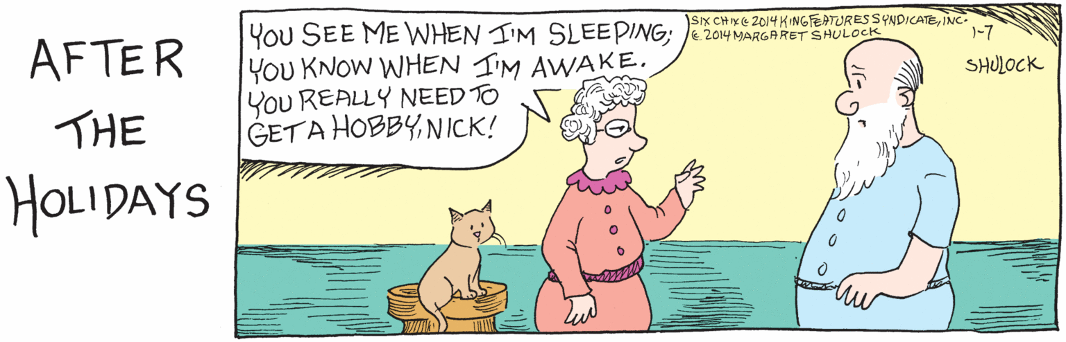 Cartoon OCR: AFTER THE HOLIDAYS YOu SEE ME WHEN I'M SLEEPING: You KNOW WHEN I'M AWAKE/SHULOCK YoU REALLY NEED TO GET A HOBBYNICK? 1-7 C2014 MARGARET SHULOCK SKCHIXE2014 KINGFEATURES SYNDICATEINC. AFTER THE HOLIDAYS YOu SEE ME WHEN I'M SLEEPING: You KNOW WHEN I'M AWAKE/SHULOCK YoU REALLY NEED TO GET A HOBBYNICK? 1-7 C2014 MARGARET SHULOCK SKCHIXE2014 KINGFEATURES SYNDICATE