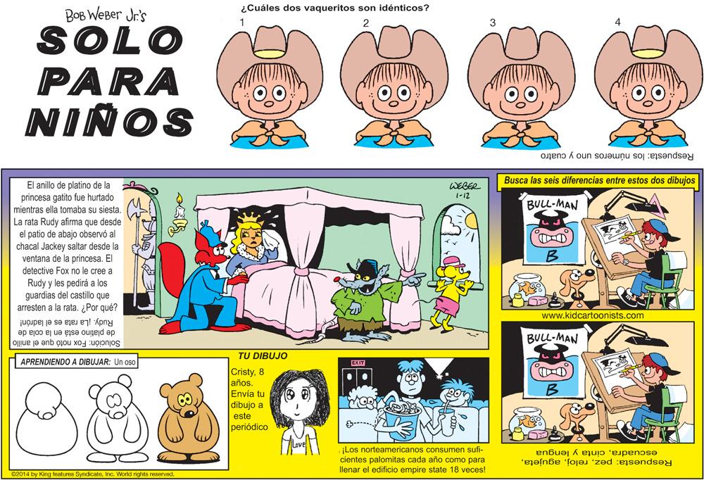 Illustration OCR: ¿Cuáles dos vaqueritos son idénticos? BOB WEBer Jr's SOLO PARA NIÑOS Respuesta: los números uno y cuatro Busca las seis diferencias entre estos dos dibujas El anillo de platino de la princesa gatito fue hurtado mientras ella tomaba su siesta. WEBER (-12 BULL-MAN La rata Rudy afirma que desde el patio de abajo observó al chacal Jackey saltar desde la ventana de la princesa. El detective Fox no le cree a B Rudy y les pedirá a las guardias del castillo que arresten a la rata. ¿Por qué? www.kidcartoonists.com de platino está en la cola de Rudy. La rata es el ladrón! BULL-MAN Solución: Fox notó que el anillo TU DIBUJO APRENDIENDO A DIBUJAR: Un oso EXIT Cristy8 años Envía tu dibujo a este periódico ¡Los norteamericanos consumen sufi- cientes palomitas cada año como para llenar el edificio empire state 18 veces! escuadracinta y lengua Respuesta: pezInc. World rights reserved. ¿Cuáles dos vaqueritos son idénticos? BOB WEBer Jr's SOLO PARA NIÑOS Respuesta: los números uno y cuatro Busca las seis diferencias entre estos dos dibujas El anillo de platino de la princesa gatito fue hurtado mientras ella tomaba su siesta. WEBER (-12 BULL-MAN La rata Rudy afirma que desde el patio de abajo observó al chacal Jackey saltar desde la ventana de la princesa. El detective Fox no le cree a B Rudy y les pedirá a las guardias del castillo que arresten a la rata. ¿Por qué? www.kidcartoonists.com de platino está en la cola de Rudy. La rata es el ladrón! BULL-MAN Solución: Fox notó que el anillo TU DIBUJO APRENDIENDO A DIBUJAR: Un oso EXIT Cristy8 años Envía tu dibujo a este periódico ¡Los norteamericanos consumen sufi- cientes palomitas cada año como para llenar el edificio empire state 18 veces! escuadracinta y lengua Respuesta: peze2014 by King features SyndicateInc. World rights reserved.