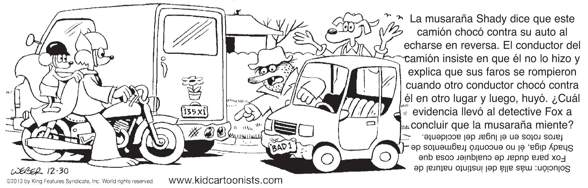 Art OCR: La musaraña Shady dice que este camión chocó contra su auto al echarse en reversa. El conductor del camión insiste en que él no lo hizo y explica que sus faros se rompieron cuando otro conductor chocó contra él en otro lugar y luegohuyó. ¿Cuál w evidencia llevó al detective Fox a Concluir que la musaraña miente? 135xi faros rotos en el lugar del accidente. Shady digaél no encontró fragmentos de BAD1 WEBER 12-30 Solución: más allá del instinto natural de Fox para dudar de cualquier cosa que 22013 by King Features SyndicateInc. World rights reserved. www.kidcartoonists.com La musaraña Shady dice que este camión chocó contra su auto al echarse en reversa. El conductor del camión insiste en que él no lo hizo y explica que sus faros se rompieron cuando otro conductor chocó contra él en otro lugar y luegohuyó. ¿Cuál w evidencia llevó al detective Fox a Concluir que la musaraña miente? 135xi faros rotos en el lugar del accidente. Shady digaél no encontró fragmentos de BAD1 WEBER 12-30 Solución: más allá del instinto natural de Fox para dudar de cualquier cosa que 22013 by King Features SyndicateInc. World rights reserved. www.kidcartoonists.com