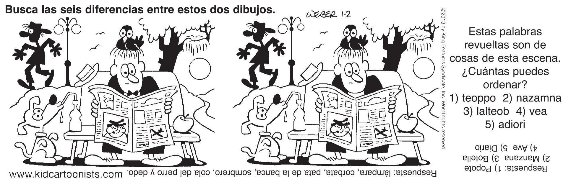 Style OCR: Busca las seis diferencias entre estos dos dibujos. WEBER 1-2 Estas palabras revueltas son de cosas de esta escena. ¿Cuántas puedes ordenar? 1) teoppo 2) nazamna 3) lalteob 4) vea 5) adiori 4) Ave 5) Diario 2) Manzana 3) Botella Respuesta: 1) Popote Respuesta: lámparacola del perro y dedo. Wo? uo 0MM S2013 by King Features Syndi Busca las seis diferencias entre estos dos dibujos. WEBER 1-2 Estas palabras revueltas son de cosas de esta escena. ¿Cuántas puedes ordenar? 1) teoppo 2) nazamna 3) lalteob 4) vea 5) adiori 4) Ave 5) Diario 2) Manzana 3) Botella Respuesta: 1) Popote Respuesta: lámparapata de la bancacola del perro y dedo. Wo? uo 0MM S2013 by King Features Syndi