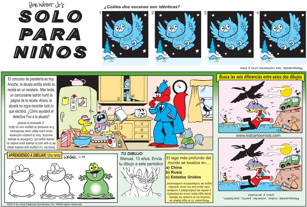 Art OCR: BOB WeBer Jr's ¿Cuáles dos escenas son idénticas? SOLO PARA NIÑOS Respuesta: las números uno y tres Busca las seis diferencias entre estos dos dibujos El concurso de pastelería es hoy. Anochela abuela ardilla anotó su receta en un recetario. Más tardeun concursante ladrón hurtó la página de la receta. Ahorala abuela no logra recordar todo lo que escribió. ¿Cómo ayudará el detective Fox a la abuela? Fox sombreó la página con un lápiziy apareció la receta! escribiahizo la presión suficiente como para dejar unas hendiduras. www.kidcartoonists.com de la que usó la abuela para anotar su receta sigue alli. Conforme la abuela Solución: La página que estaba abajo APRENDIENDO A DIBUJAR: Una ranita WEBER I-19 TU DIBUJO Manuel13 años. Envía El lago más profundo del tu dibujo a este periódico mundo se localiza en... a) China b) Rusia c) Estados Unidos lagos de norteamérica combinados! más agua que los cinco grandes y medio de profundidad y contiene pico y anzuelo Este lago tiene cerca de kilómetro localiza en el sureste de Siberia. Respuesta: nubeInc. World rights reserved. Respuesta: b) el lago Baikal se BOB WeBer Jr's ¿Cuáles dos escenas son idénticas? SOLO PARA NIÑOS Respuesta: las números uno y tres Busca las seis diferencias entre estos dos dibujos El concurso de pastelería es hoy. Anochela abuela ardilla anotó su receta en un recetario. Más tardeun concursante ladrón hurtó la página de la receta. Ahorala abuela no logra recordar todo lo que escribió. ¿Cómo ayudará el detective Fox a la abuela? Fox sombreó la página con un lápiziy apareció la receta! escribiahizo la presión suficiente como para dejar unas hendiduras. www.kidcartoonists.com de la que usó la abuela para anotar su receta sigue alli. Conforme la abuela Solución: La página que estaba abajo APRENDIENDO A DIBUJAR: Una ranita WEBER I-19 TU DIBUJO Manuel13 años. Envía El lago más profundo del tu dibujo a este periódico mundo se localiza en... a) China b) Rusia c) Estados Unidos lagos de norteamérica combinados! más agua que los cinco grandes y medio de profundidad y contiene pico y anzuelo Este lago tiene cerca de kilómetro localiza en el sureste de Siberia. Respuesta: nubeC2014 by King Features SyndicateInc. World rights reserved. Respuesta: b) el lago Baikal se