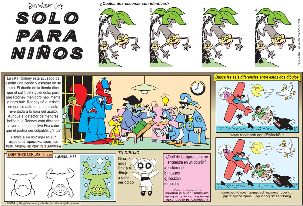 Art OCR: ¿Cuáles dos escenas son idénticas? BOB WeBer Jr's SOLO PARA NIÑOS Busca las seis diferencias entre estos dos dibujos La rata Rodney está acusado de asaltar una tienda y escapar en su auto. El dueño de la tienda dice que él salió persiguiéndolopero que Rodney maniobró hábilmente huir. Rodney rió e insistió y logró en que su auto tenía una llanta reventada a la hora del asalto. Aunque el indica que Rodney está diciendo la verdadel detective Fox sabe que él podría ser culpable. ¿Y tú? detector de mentiras www.facebook.com/SlylockFox una de refacción en la cajuela una llanta reventadapero había Respuesta: El auto de Rodney tenía APRENDIENDO A DIBUJAR: Una rana WEGER 1-26 TU DIBUJO ¿Cuál de lo siguiente no se encuentra en un tiburón? a) estómago b) huesos c) corazón d) cerebro Gina8 años. Envía tu dibujo a este periódico que forma tu oreja cartilagoscomo el material de un tiburón está hecho de Respuesta: boca del hombrealeta del tiburónave y palmera Respuesta: b) el esqueleto 02014 by King Features SyndicateInc. World rights reserved. Respuesta: Las números dos y tres ¿Cuáles dos escenas son idénticas? BOB WeBer Jr's SOLO PARA NIÑOS Busca las seis diferencias entre estos dos dibujos La rata Rodney está acusado de asaltar una tienda y escapar en su auto. El dueño de la tienda dice que él salió persiguiéndolopero que Rodney maniobró hábilmente huir. Rodney rió e insistió y logró en que su auto tenía una llanta reventada a la hora del asalto. Aunque el indica que Rodney está diciendo la verdadel detective Fox sabe que él podría ser culpable. ¿Y tú? detector de mentiras www.facebook.com/SlylockFox una de refacción en la cajuela una llanta reventadapero había Respuesta: El auto de Rodney tenía APRENDIENDO A DIBUJAR: Una rana WEGER 1-26 TU DIBUJO ¿Cuál de lo siguiente no se encuentra en un tiburón? a) estómago b) huesos c) corazón d) cerebro Gina8 años. Envía tu dibujo a este periódico que forma tu oreja cartilagoscomo el material de un tiburón está hecho de Respuesta: boca del hombrealeta del tiburónave y palmera Respuesta: b) el esqueleto 02014 by King Features SyndicateInc. World rights reserved. Respuesta: Las números dos y tres