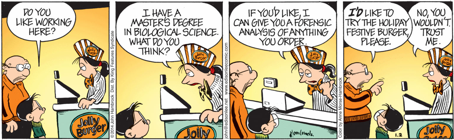 Line OCR: IF YOUD LIKEI CAN GIVE YOU A FORENSIC ANALYSIS OF ANYTHING YOU ORDER NOYOU TRY THE HOLIDAY WOULDN'T TRUST ME. I'D LIKE TO DO YOU LIKE WORKING HERE? I HAVE A MASTERS DEGREE IN BIOLOGICAL SCIENCE. WHAT DO YOU THINK? FESTIVE BURGERPLEASE. Jolly Burger Jolly Jolly 1.2 fambrock Dist. By King Features Syndic IF YOUD LIKEI CAN GIVE YOU A FORENSIC ANALYSIS OF ANYTHING YOU ORDER NOYOU TRY THE HOLIDAY WOULDN'T TRUST ME. I'D LIKE TO DO YOU LIKE WORKING HERE? I HAVE A MASTERS DEGREE IN BIOLOGICAL SCIENCE. WHAT DO YOU THINK? FESTIVE BURGERPLEASE. Jolly Burger Jolly Jolly 1.2 fambrock Dist. By King Features Syndic