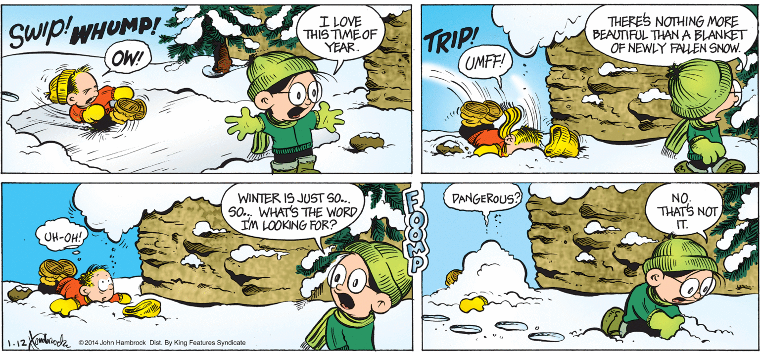 Adaptation OCR: Swip!WHUMP! OW! I LOVE THIS TIME OF YEAR. TRIP! UMFF! THERES NOTHING MORE BEAUTIFUL THAN A BLANKET OF NEWLY FALLEN SNOW. DANGEROUS? WINTER IS JUST SO.. 50. WHAT'S THE WORD IM LOOKING FOR? NO. THATS NOT IT. UH-OH! 1.12 ©2014 John Hambrock Dist. By King Features Syndicate Swip!WHUMP! OW! I LOVE THIS TIME OF YEAR. TRIP! UMFF! THERES NOTHING MORE BEAUTIFUL THAN A BLANKET OF NEWLY FALLEN SNOW. DANGEROUS? WINTER IS JUST SO.. 50. WHAT'S THE WORD IM LOOKING FOR? NO. THATS NOT IT. UH-OH! 1.12 ©2014 John Hambrock Dist. By King Features Syndicate