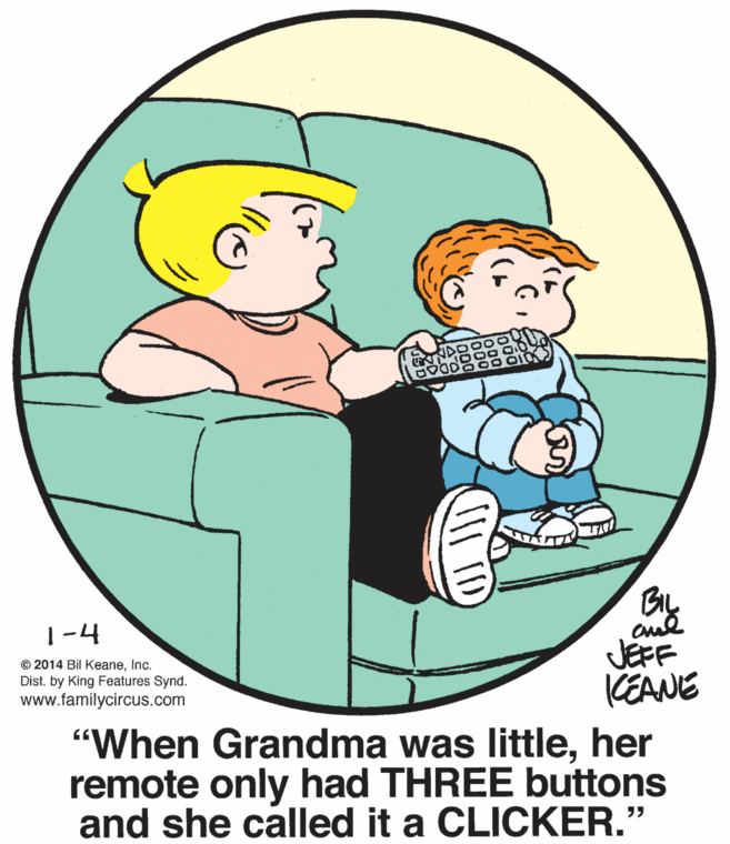 Art OCR: 1-4 © 2014 Bil KeaneInc. Dist. by King Features Synd. www.familycircus.com JEFF KEANE "When Grandma was littleher remote only had THREE buttons and she called it a CLICKER." 1-4 © 2014 Bil KeaneInc. Dist. by King Features Synd. www.familycircus.com JEFF KEANE "When Grandma was littleher remote only had THREE buttons and she called it a CLICKER."